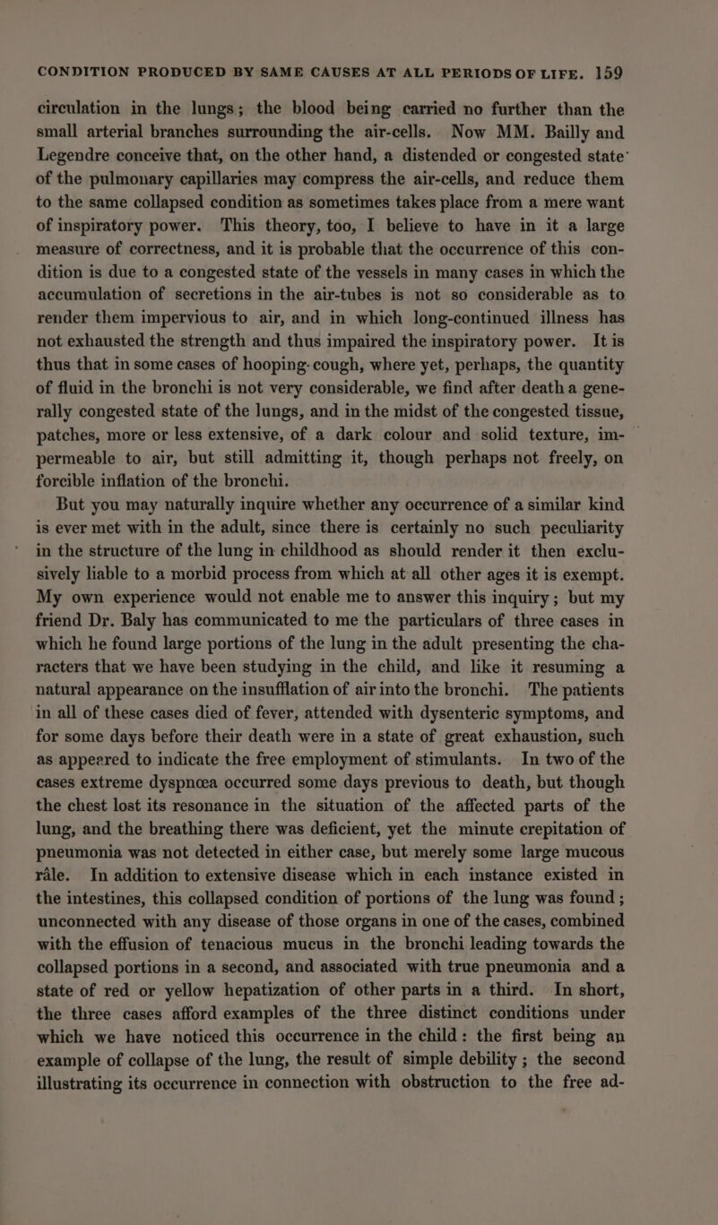circulation in the lungs; the blood being carried no further than the small arterial branches surrounding the air-cells. Now MM. Bailly and Legendre conceive that, on the other hand, a distended or congested state’ of the pulmonary capillaries may compress the air-cells, and reduce them to the same collapsed condition as sometimes takes place from a mere want of inspiratory power. This theory, too, I believe to have in it a large measure of correctness, and it is probable that the occurrence of this con- dition is due to a congested state of the vessels in many cases in which the accumulation of secretions in the air-tubes is not so considerable as to render them impervious to air, and in which long-continued illness has not exhausted the strength and thus impaired the inspiratory power. It is thus that mm some cases of hooping- cough, where yet, perhaps, the quantity of fluid in the bronchi is not very considerable, we find after death a gene- rally congested state of the lungs, and in the midst of the congested tissue, patches, more or less extensive, of a dark colour and solid texture, im- — permeable to air, but still admitting it, though perhaps not freely, on forcible inflation of the bronchi. But you may naturally inquire whether any occurrence of a similar kind is ever met with in the adult, since there is certainly no such peculiarity in the structure of the lung in childhood as should render it then exclu- sively liable to a morbid process from which at all other ages it is exempt. My own experience would not enable me to answer this inquiry; but my friend Dr. Baly has communicated to me the particulars of three cases in which he found large portions of the lung in the adult presenting the cha- racters that we have been studying in the child, and like it resuming a natural appearance on the insufflation of airintothe bronchi. The patients in all of these cases died of fever, attended with dysenteric symptoms, and for some days before their death were in a state of great exhaustion, such as appeared to indicate the free employment of stimulants. In two of the cases extreme dyspnoea occurred some days previous to death, but though the chest lost its resonance in the situation of the affected parts of the lung, and the breathing there was deficient, yet the minute crepitation of pneumonia was not detected in either case, but merely some large mucous rale. In addition to extensive disease which in each instance existed in the intestines, this collapsed condition of portions of the lung was found ; unconnected with any disease of those organs in one of the cases, combined with the effusion of tenacious mucus in the bronchi leading towards the collapsed portions in a second, and associated with true pneumonia and a state of red or yellow hepatization of other parts in a third. In short, the three cases afford examples of the three distinct conditions under which we have noticed this occurrence in the child: the first being an example of collapse of the lung, the result of simple debility ; the second illustrating its occurrence in connection with obstruction to the free ad-