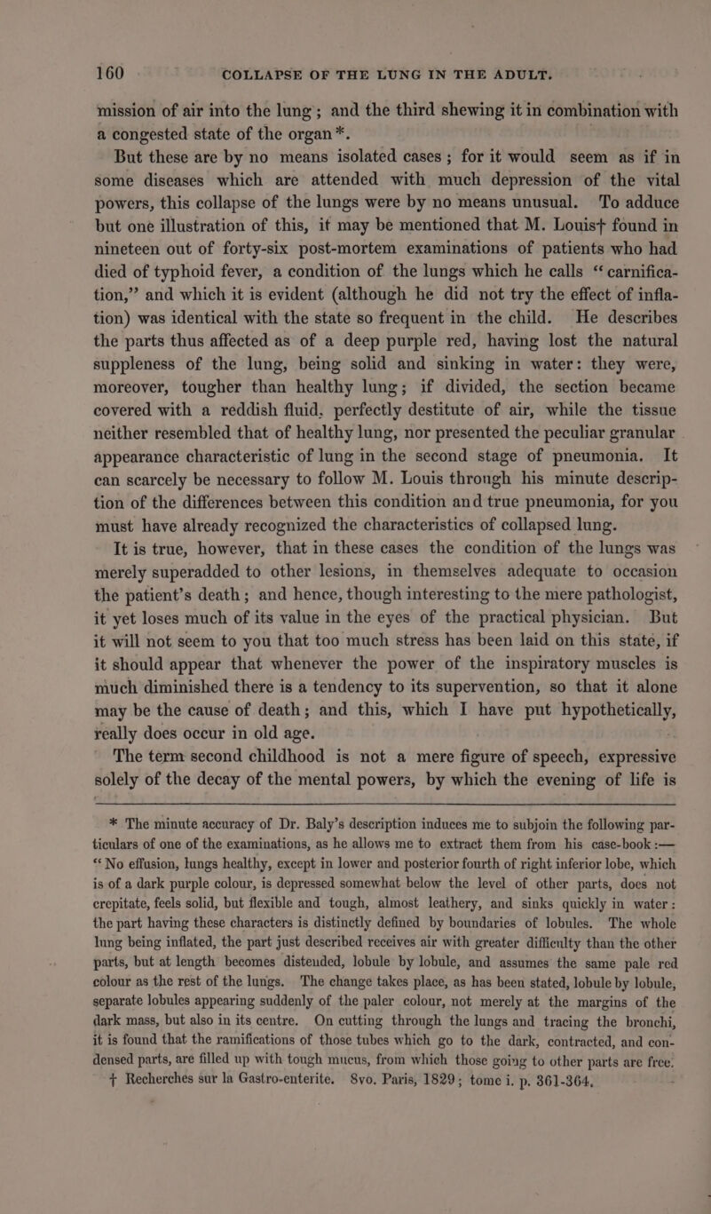 mission of air into the lung’; and the third shewing it in combination with a congested state of the organ *. | But these are by no means isolated cases ; for it would seem as if in some diseases which are attended with much depression of the vital powers, this collapse of the lungs were by no means unusual. To adduce but one illustration of this, it may be mentioned that M. Louis+ found in nineteen out of forty-six post-mortem examinations of patients who had died of typhoid fever, a condition of the lungs which he calls “ carnifica- tion,” and which it is evident (although he did not try the effect of infla- tion) was identical with the state so frequent in the child. He describes the parts thus affected as of a deep purple red, having lost the natural suppleness of the lung, being solid and sinking in water: they were, moreover, tougher than healthy lung; if divided, the section became covered with a reddish fluid. perfectly destitute of air, while the tissue neither resembled that of healthy lung, nor presented the peculiar granular appearance characteristic of lung in the second stage of pneumonia. It can scarcely be necessary to follow M. Louis throngh his minute descrip- tion of the differences between this condition and true pneumonia, for you must have already recognized the characteristics of collapsed lung. It is true, however, that in these cases the condition of the lungs was merely superadded to other lesions, in themselves adequate to occasion the patient’s death; and hence, though interesting to the mere pathologist, it yet loses much of its value in the eyes of the practical physician. But it will not seem to you that too much stress has been laid on this state, if it should appear that whenever the power of the inspiratory muscles is much diminished there is a tendency to its supervention, so that it alone may be the cause of death; and this, which I have put hypothetically, really does occur in old age. The term second childhood is not a mere figure of speech, expressive solely of the decay of the mental powers, by which the evening of life is * The minute accuracy of Dr. Baly’s description induces me to subjoin the following par- ticulars of one of the examinations, as he allows me to extract them from his case-book :— ** No effusion, lungs healthy, except in lower and posterior fourth of right inferior lobe, which is of a dark purple colour, is depressed somewhat below the level of other parts, does not crepitate, feels solid, but flexible and tough, almost leathery, and sinks quickly in water: the part having these characters is distinctly defined by boundaries of lobules. The whole Inng being inflated, the part just described receives air with greater difficulty than the other parts, but at length becomes disteuded, lobule by lobule, and assumes the same pale red colour as the rest of the lungs. The change takes place, as has been stated, lobule by lobule, separate lobules appearing suddenly of the paler colour, not merely at the margins of the dark mass, but also in its centre. On cutting through the lungs and tracing the bronchi, it is found that the ramifications of those tubes which go to the dark, contracted, and con- densed parts, are filled up with tough mucus, from which those going to other parts are free. + Recherches sur la Gastro-enterite. Svo. Paris, 1829; tome i. p. 861-364,