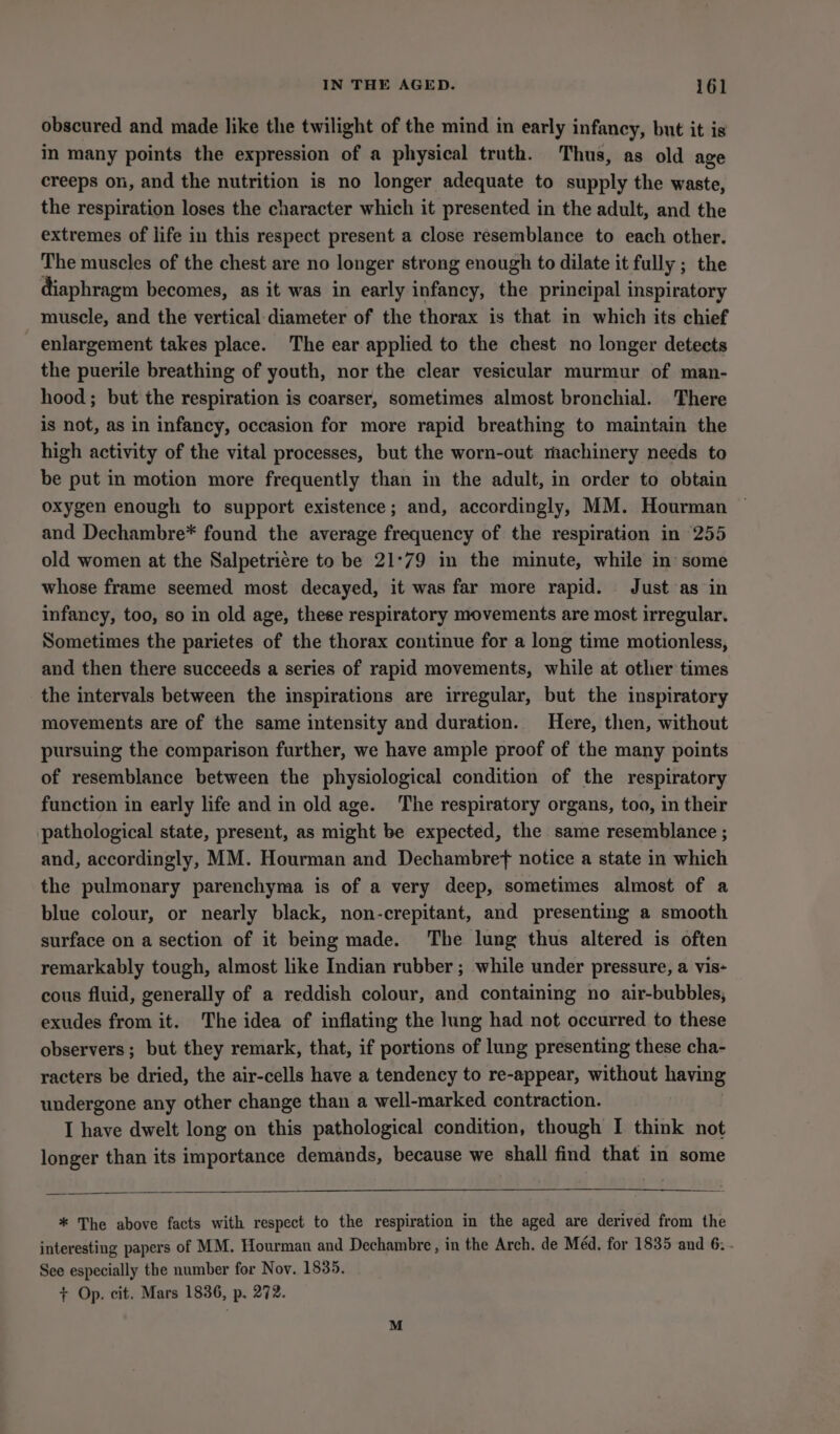 obscured and made like the twilight of the mind in early infancy, but it is in many points the expression of a physical truth. Thus, as old age creeps on, and the nutrition is no longer adequate to supply the waste, the respiration loses the character which it presented in the adult, and the extremes of life in this respect present a close resemblance to each other. The muscles of the chest are no longer strong enough to dilate it fully ; the diaphragm becomes, as it was in early infancy, the principal inspiratory muscle, and the vertical diameter of the thorax is that in which its chief enlargement takes place. The ear applied to the chest no longer detects the puerile breathing of youth, nor the clear vesicular murmur of man- hood; but the respiration is coarser, sometimes almost bronchial. There is not, as in infancy, occasion for more rapid breathing to maintain the high activity of the vital processes, but the worn-out machinery needs to be put in motion more frequently than in the adult, in order to obtain oxygen enough to support existence; and, accordingly, MM. Hourman ~ and Dechambre* found the average frequency of the respiration in 255 old women at the Salpetriére to be 21°79 in the minute, while in some whose frame seemed most decayed, it was far more rapid. Just as in infancy, too, so in old age, these respiratory movements are most irregular. Sometimes the parietes of the thorax continue for a long time motionless, and then there succeeds a series of rapid movements, while at other times the intervals between the inspirations are irregular, but the inspiratory movements are of the same intensity and duration. Here, then, without pursuing the comparison further, we have ample proof of the many points of resemblance between the physiological condition of the respiratory function in early life and in old age. The respiratory organs, too, in their pathological state, present, as might be expected, the same resemblance ; and, accordingly, MM. Hourman and Dechambref notice a state in which the pulmonary parenchyma is of a very deep, sometimes almost of a blue colour, or nearly black, non-crepitant, and presenting a smooth surface on a section of it being made. The lung thus altered is often remarkably tough, almost like Indian rubber ; while under pressure, a vis- cous fluid, generally of a reddish colour, and containing no air-bubbles, exudes from it. The idea of inflating the lung had not occurred to these observers ; but they remark, that, if portions of lung presenting these cha- racters be dried, the air-cells have a tendency to re-appear, without having undergone any other change than a well-marked contraction. I have dwelt long on this pathological condition, though I think not longer than its importance demands, because we shall find that in some * The above facts with respect to the respiration in the aged are derived from the interesting papers of MM. Hourman and Dechambre, in the Arch. de Méd. for 1835 and 6. . See especially the number for Nov. 1835. + Op. cit. Mars 1836, p. 272.