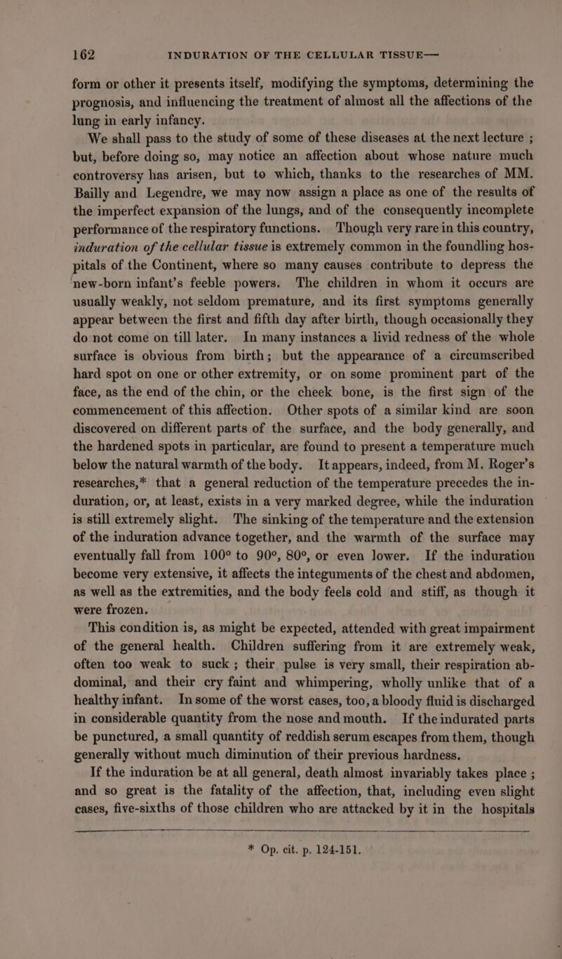 form or other it presents itself, modifying the symptoms, determining the prognosis, and influencing the treatment of almost all the affections of the lung in early infancy. . We shall pass to the study of some of these diseases at the next lecture ; but, before doing so, may notice an affection about whose nature much controversy has arisen, but to which, thanks to the researches of MM. Bailly and Legendre, we may now assign a place as one of the results of the imperfect expansion of the lungs, and of the consequently incomplete performance of the respiratory functions. Though very rare in this country, induration of the cellular tissue is extremely common in the foundling hos- pitals of the Continent, where so many causes contribute to depress the new-born infant’s feeble powers. The children in whom it occurs are usually weakly, not seldom premature, and its first symptoms generally appear between the first and fifth day after birth, though occasionally they do not come on till later. In many instances a livid redness of the whole surface is obvious from birth; but the appearance of a circumscribed hard spot on one or other extremity, or on some prominent part of the face, as the end of the chin, or the cheek bone, is the first sign of the commencement of this affection. Other spots of a similar kind are soon discovered on different parts of the surface, and the body generally, and the hardened spots in particular, are found to present a temperature much below the natural warmth of the body. It appears, indeed, from M. Roger’s researches,* that a general reduction of the temperature precedes the in- duration, or, at least, exists in a very marked degree, while the induration is still extremely slight. The sinking of the temperature and the extension of the induration advance together, and the warmth of the surface may eventually fall from 100° to 90°, 80°, or even lower. If the induration become very extensive, it affects the integuments of the chest and abdomen, as well as the extremities, and the body feels cold and stiff, as though: it were frozen. This condition is, as might be expected, attended with great impairment of the general health. Children suffering from it are extremely weak, often too weak to suck; their pulse is very small, their respiration ab- dominal, and their cry faint and whimpering, wholly unlike that of a healthy infant. In some of the worst cases, too, a bloody fluid is discharged in considerable quantity from the nose and mouth. If the indurated parts be punctured, a small quantity of reddish serum escapes from them, though generally without much diminution of their previous hardness. If the induration be at all general, death almost invariably takes place ; and so great is the fatality of the affection, that, including even slight cases, five-sixths of those children who are attacked by it in the hospitals * Op. cit. p. 124-151.