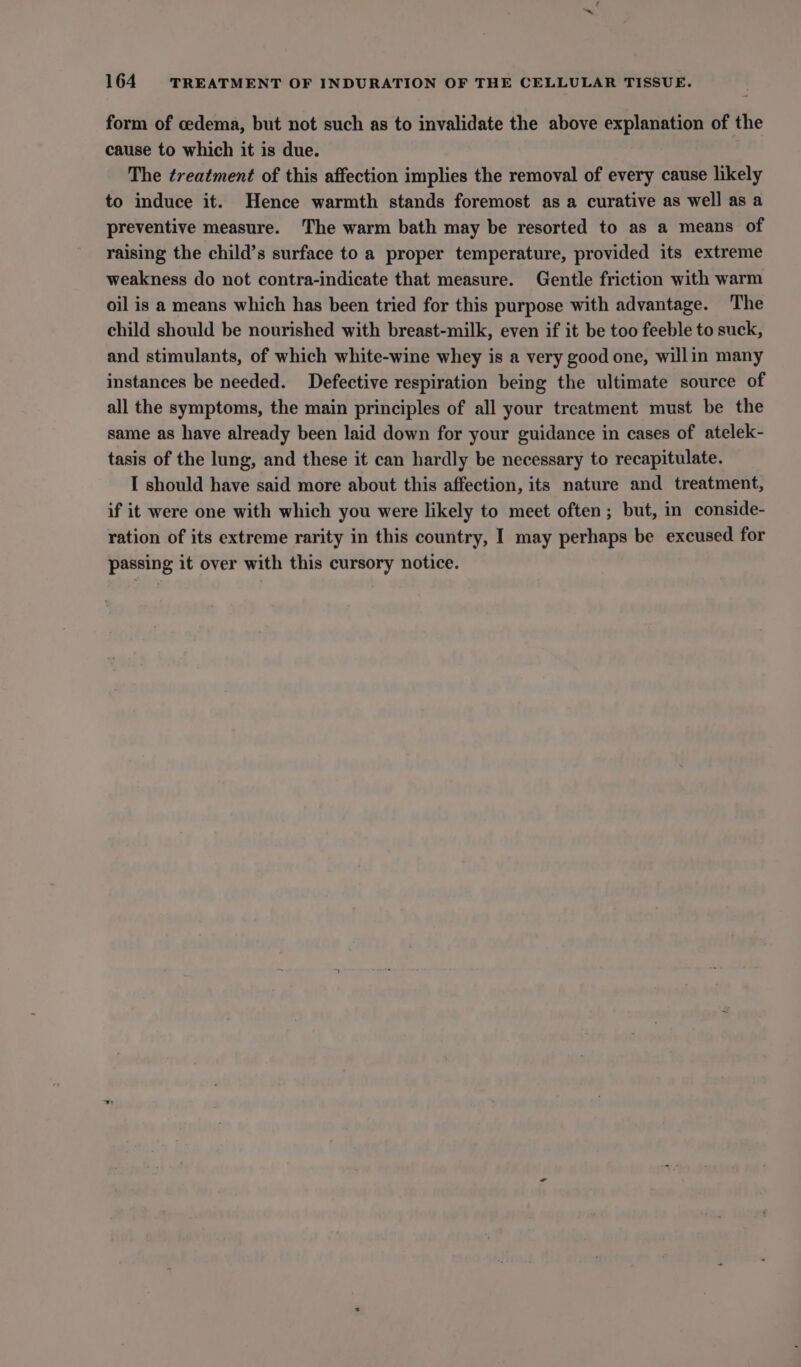 form of cedema, but not such as to invalidate the above explanation of the cause to which it is due. The treatment of this affection implies the removal of every cause likely to induce it. Hence warmth stands foremost as a curative as well as a preventive measure. The warm bath may be resorted to as a means of raising the child’s surface to a proper temperature, provided its extreme weakness do not contra-indicate that measure. Gentle friction with warm oil is a means which has been tried for this purpose with advantage. The child should be nourished with breast-milk, even if it be too feeble to suck, and stimulants, of which white-wine whey is a very good one, willin many instances be needed. Defective respiration being the ultimate source of all the symptoms, the main principles of all your treatment must be the same as have already been laid down for your guidance in cases of atelek- tasis of the lung, and these it can hardly be necessary to recapitulate. I should have said more about this affection, its nature and treatment, if it were one with which you were likely to meet often; but, in conside- ration of its extreme rarity in this country, I may perhaps be excused for passing it over with this cursory notice.