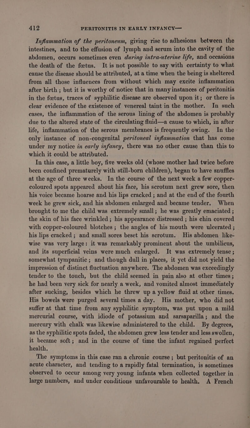 Inflammation of the peritoneum, giving rise to adhesions between the intestines, and to the effusion of lymph and serum into the cavity of the abdomen, occurs sometimes even during intra-uterine life, and occasions the death of the foetus. It is not possible to say with certainty to what cause the disease should be attributed, at a time when the being is sheltered from all those influences from without which may excite inflammation after birth ; but it is worthy of notice that in many instances of peritonitis in the foetus, traces of syphilitic disease are observed upon it; or there is clear evidence of the existence of venereal taint in the mother. In such cases, the inflammation of the serous lining of the abdomen is probably due to the altered state of the circulating fluid—a cause to which, in after life, inflammation of the serous membranes is frequently owing. In the only instance of non-congenital peritoneal inflammation that has come under my notice in early infancy, there was no other cause than this to which it could be attributed. In this case, a little boy, five weeks old (whose mother had twice before been confined prematurely with still-born children), began to have snuffles at the age of three weeks. In the course of the next week a few copper- coloured spots appeared about his face, his scrotum next grew sore, then his voice became hoarse and his lips cracked ; and at the end of the fourth week he grew sick, and his abdomen enlarged and became tender. When brought to me the child was extremely small; he was greatly emaciated ; the skin of his face wrinkled ; his appearance distressed ; his chin covered with copper-coloured blotches ; the angles of his mouth were ulcerated ; his lips cracked ; and small sores beset his scrotum. His abdomen like- wise was very large: it was remarkably prominent about the umbilicus, and its superficial veins were much enlarged. It was extremely tense ; somewhat tympanitic ; and though dull in places, it yet did not yield the impression of distinct fluctuation anywhere. The abdomen was exceedingly tender to the touch, but the child seemed in pain also at other times ; he had been very sick for nearly a week, and vomited almost immediately after sucking, besides which he threw up a yellow fluid at other times. His bowels were purged several times a day. His mother, who did not suffer at that time from any syphilitic symptom, was put upon a mild mercurial course, with idiode of potassium and sarsaparilla; and the mercury with chalk was likewise administered to the child. By degrees, as the syphilitic spots faded, the abdomen grew less tender and less swollen, it became soft; and in the course of time the infant regained perfect health. The symptoms in this case ran a chronic course ; but peritonitis of an acute character, and tending to a rapidly fatal termination, is sometimes observed to occur among very young infants when collected together in large numbers, and under conditions unfavourable to health. A French