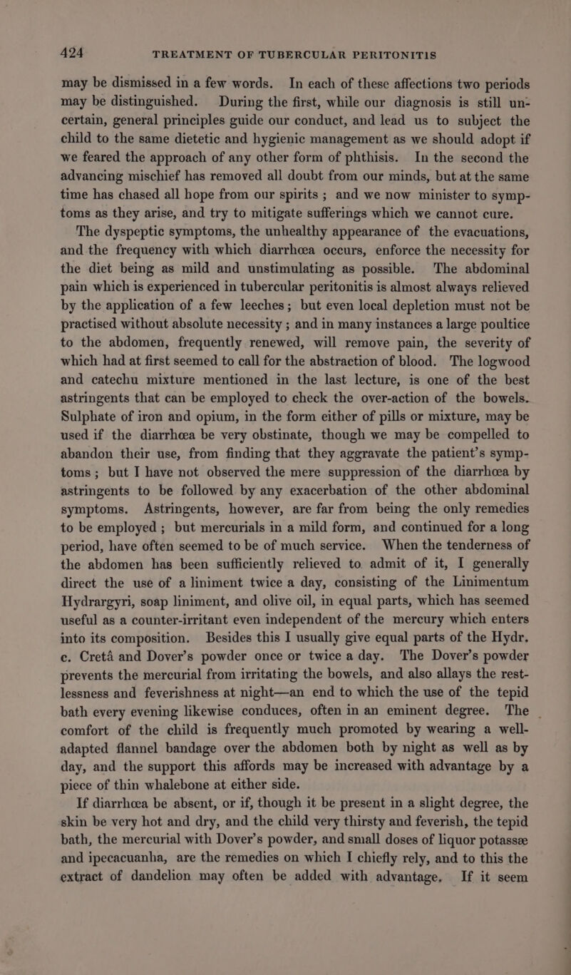 may be dismissed in a few words. In each of these affections two periods may be distinguished. During the first, while our diagnosis is still un- certain, general principles guide our conduct, and lead us to subject the child to the same dietetic and hygienic management as we should adopt if we feared the approach of any other form of phthisis. In the second the advancing mischief has removed all doubt from our minds, but at the same time has chased all hope from our spirits ; and we now minister to symp- toms as they arise, and try to mitigate sufferings which we cannot cure. The dyspeptic symptoms, the unhealthy appearance of the evacuations, and the frequency with which diarrhoea occurs, enforce the necessity for the diet being as mild and unstimulating as possible. The abdominal pain which is experienced in tubercular peritonitis is almost always relieved by the application of a few leeches; but even local depletion must not be practised without absolute necessity ; and in many instances a large poultice to the abdomen, frequently renewed, will remove pain, the severity of which had at first seemed to call for the abstraction of blood. The logwood and catechu mixture mentioned in the last lecture, is one of the best astringents that can be employed to check the over-action of the bowels. Sulphate of iron and opium, in the form either of pills or mixture, may be used if the diarrheea be very obstinate, though we may be compelled to abandon their use, from finding that they aggravate the patient’s symp- toms; but I have not observed the mere suppression of the diarrhoea by astringents to be followed by any exacerbation of the other abdominal symptoms. Astringents, however, are far from being the only remedies to be employed ; but mercurials in a mild form, and continued for a long period, have often seemed to be of much service. When the tenderness of the abdomen has been sufficiently relieved to admit of it, I generally direct the use of a liniment twice a day, consisting of the Linimentum Hydrargyri, soap liniment, and olive oil, in equal parts, which has seemed useful as a counter-irritant even independent of the mercury which enters into its composition. Besides this I usually give equal parts of the Hydr. ce. Creta and Dover’s powder once or twice a day. The Dover’s powder prevents the mercurial from irritating the bowels, and also allays the rest- lessness and feverishness at night—an end to which the use of the tepid bath every evening likewise conduces, often in an eminent degree. The | comfort of the child is frequently much promoted by wearing a well- adapted flannel bandage over the abdomen both by night as well as by day, and the support this affords may be increased with advantage by a piece of thin whalebone at either side. If diarrhoea be absent, or if, though it be present in a slight degree, the skin be very hot and dry, and the child very thirsty and feverish, the tepid bath, the mercurial with Dover’s powder, and small doses of liquor potassze and ipecacuanha, are the remedies on which I chiefly rely, and to this the extract of dandelion may often be added with advantage. If it seem