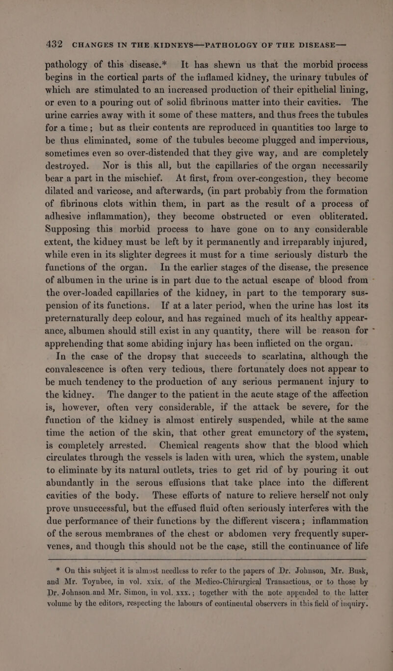 pathology of this disease.* It has shewn us that the morbid process begins in the cortical parts of the inflamed kidney, the urinary tubules of which are stimulated to an increased production of their epithelial lining, or even to a pouring out of solid fibrinous matter into their cavities. The urine carries away with it some of these matters, and thus frees the tubules for a time; but as their contents are reproduced in quantities too large to be thus eliminated, some of the tubules become plugged and impervious, sometimes even so over-distended that they give way, and are completely destroyed. Nor is this all, but the capillaries of the organ necessarily bear a part in the mischief. At first, from over-congestion, they become dilated and varicose, and afterwards, (in part probabiy from the formation of fibrinous clots within them, in part as the result of a process of adhesive inflammation), they become obstructed or even obliterated. Supposing this morbid process to have gone on to any considerable extent, the kidney must be left by it permanently and irreparably injured, while even in its slighter degrees it must for a time seriously disturb the functions of the organ. In the earlier stages of the disease, the presence of albumen in the urine is in part due to the actual escape of blood from - the over-loaded capillaries of the kidney, in part to the temporary sus- pension of its functions. If at a later period, when the urine has lost its preternaturally deep colour, and has regained much of its healthy appear- ance, albumen should still exist in any quantity, there will be reason for apprehending that some abiding injury has been inflicted on the organ. In the case of the dropsy that succeeds to scarlatina, although the convalescence is often very tedious, there fortunately does not appear to be much tendency to the production of any serious permanent injury to the kidney. The danger to the patient in the acute stage of the affection is, however, often very considerable, if the attack be severe, for the function of the kidney is almost entirely suspended, while at the same time the action of the skin, that other great emunctory of the system, is completely arrested. Chemical reagents show that the blood which circulates through the vessels is laden with urea, which the system, unable to eliminate by its natural outlets, tries to get rid of by pouring it out abundantly in the serous effusions that take place into the different cavities of the body. These efforts of nature to relieve herself not only prove unsuccessful, but the effused fluid often seriously interferes with the due performance of their functions by the different viscera; inflammation of the serous membranes of the chest or abdomen very frequently super- venes, and though this should not be the case, still the continuance of life * On this subject it is almost needless to refer to the papers of Dr. Johnson, Mr. Busk, and Mr. Toynbee, in vol. xxix, of the Medico-Chirurgical Transactions, or to those by Dr. Johnson-and Mr. Simon, in vol. xxx.; together with the note appended to the latter volume by the editors, respecting the labours of continental observers in this field of inquiry.