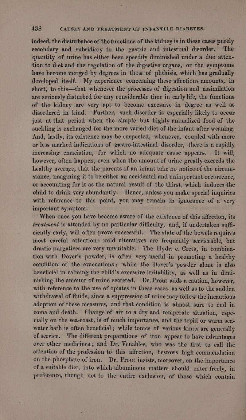 indeed, the disturbance of the functions of the kidney is in these cases purely secondary and subsidiary to the gastric and intestinal disorder. The quantity of urine has either been speedily diminished under a due atten- tion to diet and the regulation of the digestive organs, or the symptoms have become merged by degrees in those of phthisis, which has gradually developed itself. My experience concerning these affections amounts, in short, to this—that whenever the processes of digestion and assimilation are seriously disturbed for any considerable time in early life, the functions of the kidney are very apt to become excessive in degree as well as disordered in kind. Further, such disorder is especially likely to occur just at that period when the simple but highly animalized food of the suckling is exchanged for the more varied diet of the infant after weaning. And, lastly, its existence may be suspected, whenever, coupled with more or less marked indications of gastro-intestinal disorder, there is a rapidly increasing emaciation, for which no adequate cause appears. It will, however, often happen, even when the amount of urine greatly exceeds the healthy average, that the parents of an infant take no notice of the circum- stance, imagining it to be either an accidental and unimportant occurrence, or accounting for it as the natural result of the thirst, which induces the child to drink very abundantly. Hence, unless you make special inquiries with reference to this point, you may remain in ignorance of a very important symptom. When once you have become aware of the existence of this affection, its treatment is attended by no particular difficulty, and, if undertaken suffi- ciently early, will often prove successful. The state of the bowels requires most careful attention: mild alteratives are frequently serviceable, but drastic purgatives are very unsuitable. The Hydr. ce. Creté, in combina- tion with Dover’s powder, is often very useful in promoting a healthy condition of the evacuations; while the Dover’s powder alone is also beneficial in calming the child’s excessive irritability, as well as in dimi- nishing the amount of urine secreted. Dr. Prout adds a caution, however, with reference to the use of opiates in these cases, as well as to the sudden withdrawal of fluids, since a suppression of urine may follow the incautious adoption of these measures, and that condition is almost sure to end in coma and death. Change of air to a dry and temperate situation, espe- cially on the sea-coast, is of much importance, and the tepid or warm sea- water bath is often beneficial; while tonics of various kinds are generally of service. The different preparations of iron appear to have advantages over other medicines ; and Dr. Venables, who was the first to call the attention of the profession to this affection, bestows high commendation on the phosphate of iron. Dr. Prout insists, moreover, on the importance of a suitable diet, into which albuminous matters should enter freely, in preference, though not to the entire exclusion, of those which contain