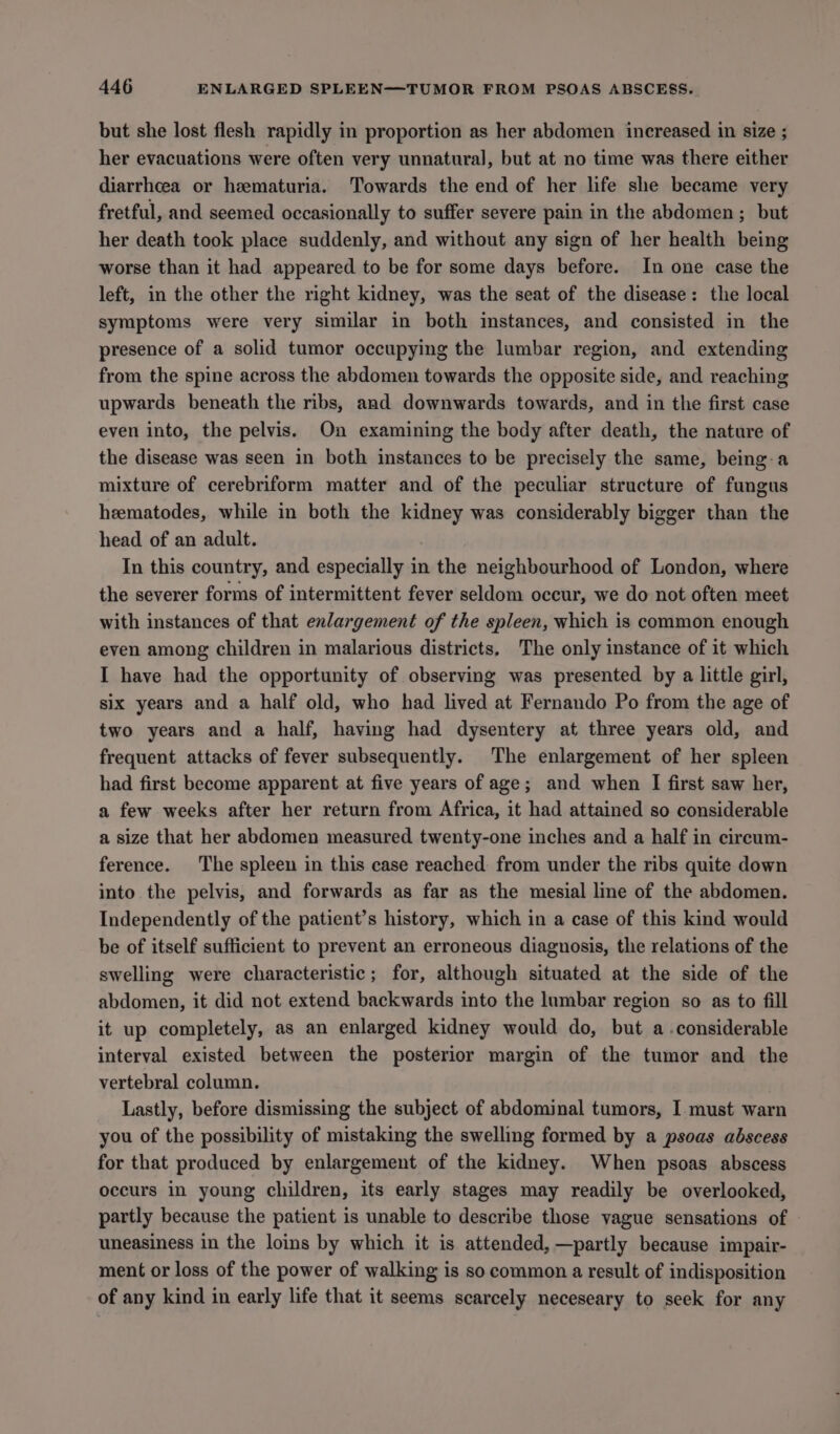 but she lost flesh rapidly in proportion as her abdomen increased in size ; her evacuations were often very unnatural, but at no time was there either diarrhcea or hematuria. Towards the end of her life she became very fretful, and seemed occasionally to suffer severe pain in the abdomen; but her death took place suddenly, and without any sign of her health being worse than it had appeared to be for some days before. In one case the left, in the other the right kidney, was the seat of the disease: the local symptoms were very similar in both instances, and consisted in the presence of a solid tumor occupying the lumbar region, and extending from the spine across the abdomen towards the opposite side, and reaching upwards beneath the ribs, and downwards towards, and in the first case even into, the pelvis. On examining the body after death, the nature of the disease was seen in both instances to be precisely the same, being-a mixture of cerebriform matter and of the peculiar structure of fungus heematodes, while in both the kidney was considerably bigger than the head of an adult. In this country, and especially in the neighbourhood of London, where the severer forms of intermittent fever seldom occur, we do not often meet with instances of that enlargement of the spleen, which is common enough even among children in malarious districts, The only instance of it which I have had the opportunity of observing was presented by a little girl, six years and a half old, who had lived at Fernando Po from the age of two years and a half, having had dysentery at three years old, and frequent attacks of fever subsequently. The enlargement of her spleen had first become apparent at five years of age; and when I first saw her, a few weeks after her return from Africa, it had attained so considerable a size that her abdomen measured twenty-one inches and a half in circum- ference. The spleen in this case reached: from under the ribs quite down into the pelvis, and forwards as far as the mesial line of the abdomen. Independently of the patient’s history, which in a case of this kind would be of itself sufficient to prevent an erroneous diagnosis, the relations of the swelling were characteristic; for, although situated at the side of the abdomen, it did not extend backwards into the lumbar region so as to fill it up completely, as an enlarged kidney would do, but a considerable interval existed between the posterior margin of the tumor and the vertebral column. Lastly, before dismissing the subject of abdominal tumors, I must warn you of the possibility of mistaking the swelling formed by a psoas abscess for that produced by enlargement of the kidney. When psoas abscess occurs in young children, its early stages may readily be overlooked, partly because the patient is unable to describe those vague sensations of — uneasiness in the loins by which it is attended, —partly because impair- ment or loss of the power of walking is so common a result of indisposition of any kind in early life that it seems scarcely neceseary to seek for any