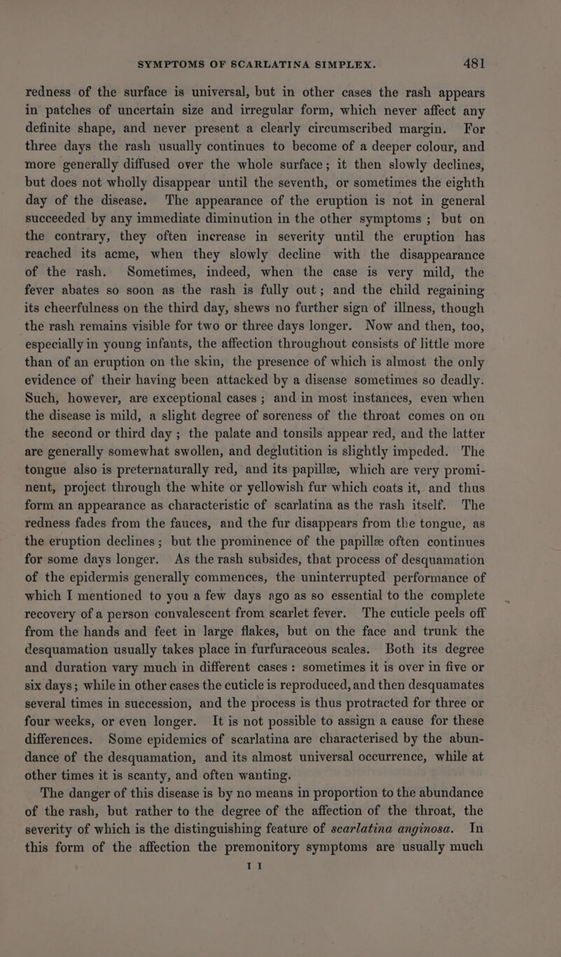 redness of the surface is universal, but in other cases the rash appears in patches of uncertain size and irregular form, which never affect any definite shape, and never present a clearly circumscribed margin. For three days the rash usually continues to become of a deeper colour, and more generally diffused over the whole surface; it then slowly declines, but does not wholly disappear until the seventh, or sometimes the eighth day of the disease. The appearance of the eruption is not in general succeeded by any immediate diminution in the other symptoms ; but on the contrary, they often increase in severity until the eruption has reached its acme, when they slowly decline with the disappearance of the rash. Sometimes, indeed, when the case is very mild, the fever abates so soon as the rash is fully out; and the child regaining its cheerfulness on the third day, shews no further sign of illness, though the rash remains visible for two or three days longer. Now and then, too, especially in young infants, the affection throughout consists of little more than of an eruption on the skin, the presence of which is almost the only evidence of their having been attacked by a disease sometimes so deadly. Such, however, are exceptional cases ; and in most instances, even when the disease is mild, a slight degree of soreness of the throat comes on on the second or third day ; the palate and tonsils appear red, and the latter are generally somewhat swollen, and deglutition is slightly impeded. The tongue also is preternaturally red, and its papille, which are very promi- nent, project through the white or yellowish fur which coats it, and thus form an appearance as characteristic of scarlatina as the rash itself. The redness fades from the fauces, and the fur disappears from the tongue, as the eruption declines; but the prominence of the papillee often continues for some days longer. As the rash subsides, that process of desquamation of the epidermis generally commences, the uninterrupted performance of which I mentioned to you a few days ago as so essential to the complete recovery of a person convalescent from scarlet fever. The cuticle peels off from the hands and feet in large flakes, but on the face and trunk the desquamation usually takes place in furfuraceous scales. Both its degree and duration vary much in different cases : sometimes it is over in five or six days; while in other cases the cuticle is reproduced, and then desquamates several times in succession, and the process is thus protracted for three or four weeks, or even longer. It is not possible to assign a cause for these differences. Some epidemics of scarlatina are characterised by the abun- dance of the desquamation, and its almost universal occurrence, while at other times it is scanty, and often wanting. The danger of this disease is by no means in proportion to the abundance of the rash, but rather to the degree of the affection of the throat, the severity of which is the distinguishing feature of scarlatina anginosa. In this form of the affection the premonitory symptoms are usually much ta