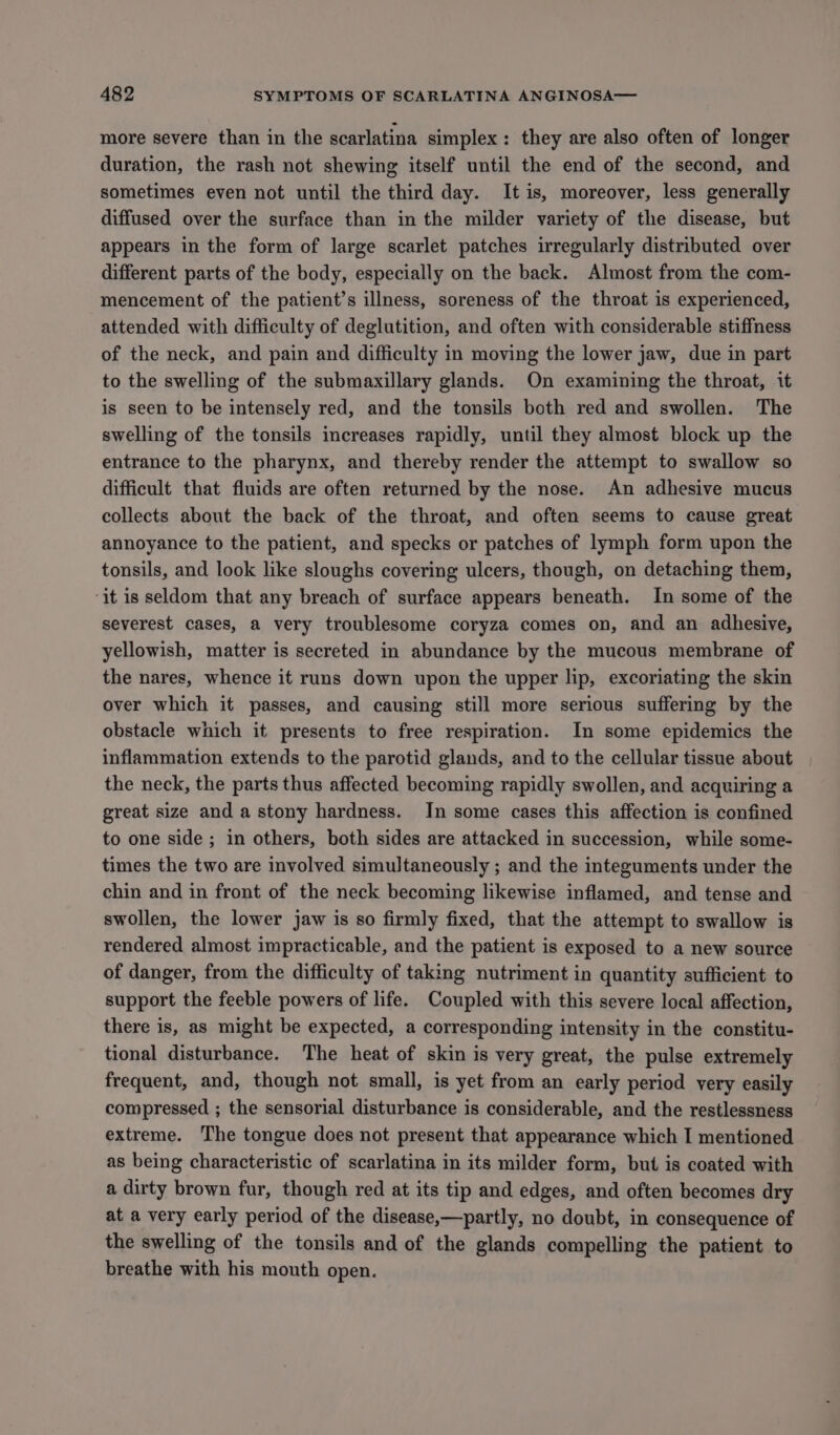 more severe than in the scarlatina simplex: they are also often of longer duration, the rash not shewing itself until the end of the second, and sometimes even not until the third day. It is, moreover, less generally diffused over the surface than in the milder variety of the disease, but appears in the form of large scarlet patches irregularly distributed over different parts of the body, especially on the back. Almost from the com- mencement of the patient’s illness, soreness of the throat is experienced, attended with difficulty of deglutition, and often with considerable stiffness of the neck, and pain and difficulty in moving the lower jaw, due in part to the swelling of the submaxillary glands. On examining the throat, it is seen to be intensely red, and the tonsils both red and swollen. The swelling of the tonsils increases rapidly, until they almost block up the entrance to the pharynx, and thereby render the attempt to swallow so difficult that fluids are often returned by the nose. An adhesive mucus collects about the back of the throat, and often seems to cause great annoyance to the patient, and specks or patches of lymph form upon the tonsils, and look like sloughs covering ulcers, though, on detaching them, ‘it is seldom that any breach of surface appears beneath. In some of the severest cases, a very troublesome coryza comes on, and an adhesive, yellowish, matter is secreted in abundance by the mucous membrane of the nares, whence it runs down upon the upper lip, excoriating the skin over which it passes, and causing still more serious suffering by the obstacle which it presents to free respiration. In some epidemics the inflammation extends to the parotid glands, and to the cellular tissue about the neck, the parts thus affected becoming rapidly swollen, and acquiring a great size and a stony hardness. In some cases this affection is confined to one side ; in others, both sides are attacked in succession, while some- times the two are involved simultaneously ; and the integuments under the chin and in front of the neck becoming likewise inflamed, and tense and swollen, the lower jaw is so firmly fixed, that the attempt to swallow is rendered almost impracticable, and the patient is exposed to a new source of danger, from the difficulty of taking nutriment in quantity sufficient to support the feeble powers of life. Coupled with this severe local affection, there is, as might be expected, a corresponding intensity in the constitu- tional disturbance. The heat of skin is very great, the pulse extremely frequent, and, though not small, is yet from an early period very easily compressed ; the sensorial disturbance is considerable, and the restlessness extreme. The tongue does not present that appearance which I mentioned as being characteristic of scarlatina in its milder form, but is coated with a dirty brown fur, though red at its tip and edges, and often becomes dry at a very early period of the disease,—partly, no doubt, in consequence of the swelling of the tonsils and of the glands compelling the patient to breathe with his mouth open.