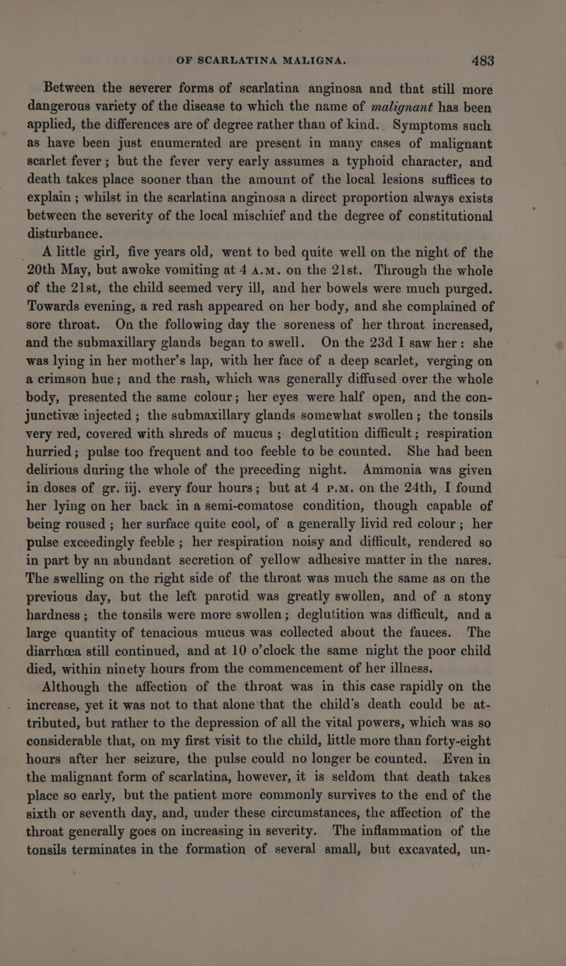 Between the severer forms of scarlatina anginosa and that still more dangerous variety of the disease to which the name of malignant has been applied, the differences are of degree rather than of kind.. Symptoms such as have been just enumerated are present in many cases of malignant scarlet fever ; but the fever very early assumes a typhoid character, and death takes place sooner than the amount of the local lesions suffices to explain ; whilst in the scarlatina anginosa a direct proportion always exists between the severity of the local mischief and the degree of constitutional disturbance. _ Alittle girl, five years old, went to bed quite well on the night of the 20th May, but awoke vomiting at 4 a.m. on the 21st. Through the whole of the 21st, the child seemed very ill, and her bowels were much purged. Towards evening, a red rash appeared on her body, and she complained of sore throat. On the following day the soreness of her throat increased, and the submaxillary glands began to swell. On the 23d I saw her: she was lying in her mother’s lap, with her face of a deep scarlet, verging on a crimson hue; and the rash, which was generally diffused over the whole body, presented the same colour; her eyes were half open, and the con- junctivee injected ; the submaxillary glands somewhat swollen; the tonsils very red, covered with shreds of mucus ; deglutition difficult; respiration hurried ; pulse too frequent and too feeble to be counted. She had been delirious during the whole of the preceding night. Ammonia was given in doses of gr. lij. every four hours; but at 4 p.m. on the 24th, I found her lying on her back in a semi-comatose condition, though capable of being roused ; her surface quite cool, of a generally livid red colour ; her pulse exceedingly feeble ; her respiration noisy and difficult, rendered so in part by an abundant secretion of yellow adhesive matter in the nares. The swelling on the right side of the throat was much the same as on the previous day, but the left parotid was greatly swollen, and of a stony hardness ; the tonsils were more swollen; deglutition was difficult, anda large quantity of tenacious mucus was collected about the fauces. The diarrhcea still continued, and at 10 o’clock the same night the poor child died, within ninety hours from the commencement of her illness. Although the affection of the throat was in this case rapidly on the increase, yet it was not to that alone that the child’s death could be at- tributed, but rather to the depression of all the vital powers, which was so considerable that, on my first visit to the child, little more than forty-eight hours after her seizure, the pulse could no longer be counted. Even in the malignant form of scarlatina, however, it is seldom that death takes place so early, but the patient more commonly survives to the end of the sixth or seventh day, and, under these circumstances, the affection of the throat generally goes on increasing in severity. The inflammation of the tonsils terminates in the formation of several small, but excavated, un-