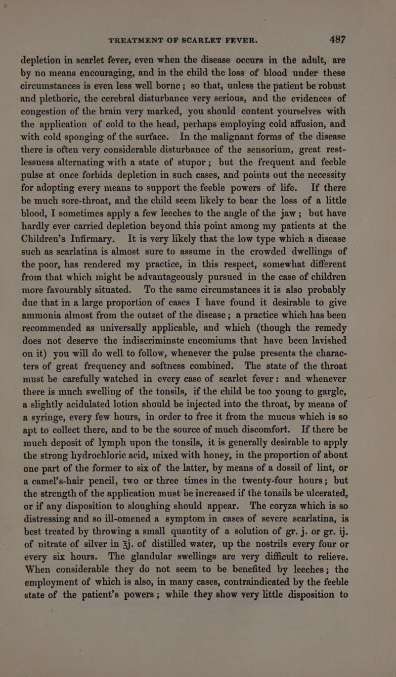 depletion in scarlet fever, even when the disease occurs in the adult, are by no means encouraging, and in the child the loss of blood under these circumstances is even less well borne; so that, unless the patient be robust and plethoric, the cerebral disturbance very serious, and the evidences of congestion of the brain very marked, you should content yourselves with the application of cold to the head, perhaps employing cold affusion, and with cold sponging of the surface. In the malignant forms of the disease there is often very considerable disturbance of the sensorium, great rest- lessness alternating with a state of stupor; but the frequent and feeble pulse at once forbids depletion in such cases, and points out the necessity for adopting every means to support the feeble powers of life. If there be much sore-throat, and the child seem likely to bear the loss of a little blood, I sometimes apply a few leeches to the angle of the jaw; but have hardly ever carried depletion beyond this point among my patients at the Children’s Infirmary. It is very likely that the low type which a disease such as scarlatina is almost sure to assume in the crowded dwellings of the poor, has rendered my practice, in this respect, somewhat different from that which might be advantageously pursued in the case of children more favourably situated. To the same circumstances it is also probably due that in a large proportion of cases I have found it desirable to give ammonia almost from the outset of the disease ; a practice which has been recommended as universally applicable, and which (though the remedy does not deserve the indiscriminate encomiums that have been lavished on it) you will do well to follow, whenever the pulse presents the charac- ters of great frequency and softness combined. The state of the throat must be carefully watched in every case of scarlet fever: and whenever there is much swelling of the tonsils, if the child be too young to gargle, a slightly acidulated lotion should be injected into the throat, by means of a syringe, every few hours, in order to free it from the mucus which is so apt to collect there, and to be the source of much discomfort. If there be much deposit of lymph upon the tonsils, it is generally desirable to apply the strong hydrochloric acid, mixed with honey, in the proportion of about one part of the former to six of the latter, by means of a dossil of lint, or a camel’s-hair pencil, two or three times in the twenty-four hours; but the strength of the application must be increased if the tonsils be ulcerated, or if any disposition to sloughing should appear. The coryza which is so distressing and so ill-omened a symptom in cases of severe scarlatina, is best treated by throwing a small quantity of a solution of gr. j. or gr. ij. of nitrate of silver in 3j. of distilled water, up the nostrils every four or every six hours. The glandular swellings are very difficult to relieve. When considerable they do not seem to be benefited by leeches; the employment of which is also, in many cases, contraindicated by the feeble state of the patient’s powers; while they show very little disposition to