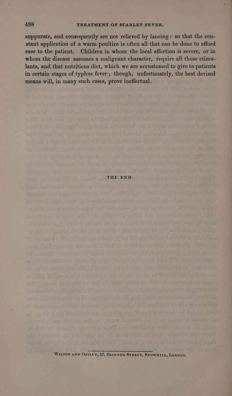 suppurate, and consequently are not relieved by lancing: so that the con- stant application of a warm poultice is often all that can be done to afford ease to the patient. Children in whom the local affection is severe, or in whom the disease assumes a malignant character, require all those stimu- lants, and that nutritious diet, which we are accustomed to give to patients in certain stages of typhus fever; though, unfortunately, the best devised means will, in many such cases, prove ineffectual. THE END, 2 ees wa} aes es WILSON AND OGILvy, 57, SKINNER STREET, SNOWHILL, LONDON.