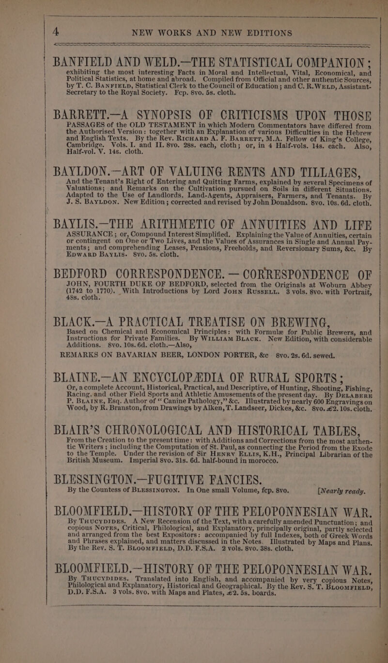 tT NE A + eR a on BANFIELD AND WELD.—THE STATISTICAL COMPANION ; exhibiting the most interesting Facts in Moral and Intellectual, Vital, Economical, and Political Statistics, at home and abroad. Compiled from Official and other authentic Sources, by T. C. BANFIELD, Statistical Clerk to the Council of Education ; and C. R.WELD, Assistant- BARRETT.—A SYNOPSIS OF CRITICISMS UPON THOSE PASSAGES of the OLD TESTAMENT in which Modern Commentators have differed from the Authorised Version: together with an Explanation of various Difficulties in the Hebrew and English Texts. By the Rev. Ricuarp A. F. Barrett, M.A. Fellow of King’s College, BAYLDON.—ART OF VALUING RENTS AND TILLAGES, And the Tenant’s Right of Entering and Quitting Farms, explained by several Specimens of Valuations; and Remarks on the Cultivation pursued on Soils in different Situations. Adapted to the Use of Landlords, Land-Agents, Appraisers, Farmers, and Tenants. By J.S. BAYLDoN. New Edition ; corrected and revised by John Donaldson. 8vo. 10s. 6d. cloth. BAYLIS.—THE ARITHMETIC OF ANNUITIES AND LIFE ASSURANCE; or, Compound Interest Simplified. Explaining the Value of Annuities, certain or contingent on One or Two Lives, and the Values of Assurances in Single and Annual Pay- ments; and comprehending Leases, Pensions, Freeholds, and Reversionary Sums, &amp;c. By EpWARD BAYLIS. 8vo. 5s. cloth. BEDFORD CORRESPONDENCE. — CORRESPONDENCE OF JOHN, FOURTH DUKE OF BEDFORD, selected from the Originals at Woburn Abbey (1742 eas _With Introductions by Lord Joun RussExuu. 3 vols. 8vo. with Portrait, 48s. cloth. BLACK.—A PRACTICAL TREATISE ON BREWING, Based on Chemical and Economical Principles: with Formule for Public Brewers, and Instructions for Private Families. By WILLIAM BLAcK. New Edition, with considerable Additions. 8vo. 10s. 6d. cloth.—Also, , REMARKS ON BAVARIAN BEER, LONDON PORTER, &amp;c 8vo. 2s. 6d. sewed. BLAINE.—AN ENCYCLOPADIA OF RURAL SPORTS; Or, acomplete Account, Historical, Practical, and Descriptive, of Hunting, Shooting, Fishing, Racing, and other Field Sports and Athletic Amusements of the present day. By DELABERE P. BLAINE, Esq. Author of “ Canine Pathology,” &amp;c. Illustrated by nearly 600 Engravings on Wood, by R. Branston, from Drawings by Alken, T. Landseer, Dickes, &amp;c. 8vo.€2. 10s. cloth. BLAIR’S CHRONOLOGICAL AND HISTORICAL TABLES, From the Creation to the present time: with Additions and Corrections from the most authen- tic Writers ; including the Computation of St. Paul, as connecting the Period from the Exode to the Temple. Under the revision of Sir Henry Exuis, K.H., Principal Librarian of the British Museum. Imperial 8vo. 31s. 6d. half-bound in morocco. BLESSINGTON.—FUGITIVE FANCIES. By the Countess of BLEssINGTON. In One small Volume, fep. 8vo. [Nearly ready. BLOOMFIELD.—HISTORY OF THE PELOPONNESIAN WAR. By THucypipEs. A New Recension of the Text, with a carefully amended Punctuation; and copious Norss, Critical, Philological, and Explanatory, principally original, partly selected and arranged from the best Expositors: accompanied by full Indexes, both of Greek Words and Phrases explained, and matters discussed in the Notes. Illustrated by Maps and Plans. By the Rev. 8. T. BLooMFIELD, D.D. F.S,A. 2 vols. 8vo. 38s. cloth. BLOOMFIELD.—HISTORY OF THE PELOPONNESIAN WAR. By THUcYDIDEs. Translated into English, and accompanied by very copious Notes, Philological and Explanatory, Historical and Geographical. By the Rev. S. T. BLooMFIELD, D.D.F.S.A. 3 vols. 8vo. with Maps and Plates, #2. 5s. boards. OO ES eS SP en rn re ne a ne ee