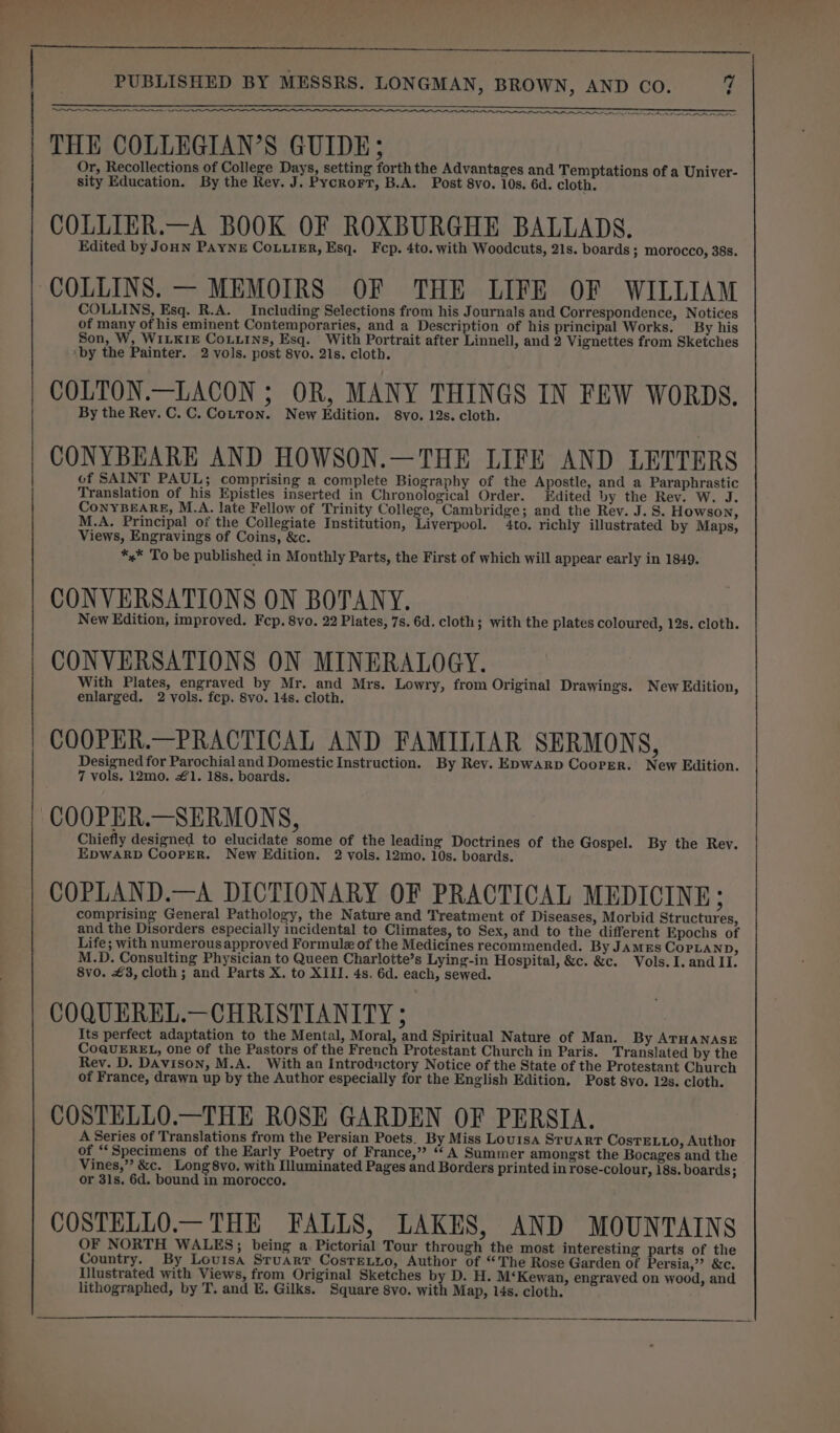 —- ee THE COLLEGIAN’S GUIDE; Or, Recollections of College Days, setting forth the Advantages and Temptations of a Univer- COLLIER.—A BOOK OF ROXBURGHE BALLADS. Edited by Joun PAYNE CoLuieER, Esq. Fcp. 4to. with Woodcuts, 21s. boards ; morocco, 38s. COLLINS. — MEMOIRS OF THE LIFE OF WILLIAM COLLINS, Esq. R.A. Including Selections from his Journals and Correspondence, Notices of many ot his eminent Contemporaries, and a Description of his principal Works. By his Son, W, WILKIE CoLLINs, Esq. With Portrait after Linnell, and 2 Vignettes from Sketches COLTON.—LACON ; OR, MANY THINGS IN FEW WORDS. By the Rev. C. C. Cotton. New Edition. 8vo. 12s. cloth. CONYBEARE AND HOWSON.—THE LIFE AND LETTERS of SAINT PAUL; comprising a complete Biography of the Apostle, and a Paraphrastic Translation of his Epistles inserted in Chronological Order. Edited by the Rev. W. J. CoNYBEARE, M.A. late Fellow of Trinity College, Cambridge; and the Rev. J. S. Howson, M.A. Principal of the Collegiate Institution, Liverpool. 4to. richly illustrated by Maps, Views, Engravings of Coins, &amp;c. *.* To be published in Monthly Parts, the First of which will appear early in 1849. CONVERSATIONS ON BOTANY. New Edition, improved. Fcp. 8vo. 22 Plates, 7s. 6d. cloth; with the plates coloured, 12s. cloth. CONVERSATIONS ON MINERALOGY. With Plates, engraved by Mr. and Mrs. Lowry, from Original Drawings. New Edition, COOPER.—PRACTICAL AND FAMILIAR SERMONS, Designed for Parochial and Domestic Instruction. By Rev. E&gt;pwarp Cooper. New Edition. 7 vols. 12mo. 1. 18s. boards. Chiefly designed to elucidate some of the leading Doctrines of the Gospel. By the Rey. EDWARD CooPER. New Edition. 2 vols. 12mo. 10s. boards. COPLAND.—A DICTIONARY OF PRACTICAL MEDICINE; comprising General Pathology, the Nature and Treatment of Diseases, Morbid Structures, and the Disorders especially incidental to Climates, to Sex, and to the different Epochs of Life; with numerous approved Formulz of the Medicines recommended. By JAMES CopPpLaND, M.D. Consulting Physician to Queen Charlotte’s Lying-in Hospital, &amp;c. &amp;c. Vols. I. and II. 8vo. £3, cloth; and Parts X. to XIII. 4s. 6d. each, sewed. COQUEREL.—CHRISTIANITY ; Its perfect adaptation to the Mental, Moral, and Spiritual Nature of Man. By ATHANASE CoQuEREL, one of the Pastors of the French Protestant Church in Paris. Translated by the Rev. D. Davison, M.A. With an Introductory Notice of the State of the Protestant Church of France, drawn up by the Author especially for the English Edition, Post 8vo. 12s. cloth. COSTELLO.—THE ROSE GARDEN OF PERSIA. A Series of Translations from the Persian Poets. By Miss Louisa STUART CosTELLO, Author of “Specimens of the Early Poetry of France,” “A Summer amongst the Bocages and the Vines,” &amp;c. Long 8vo. with Illuminated Pages and Borders printed in rose-colour, 18s. boards; or 31s. 6d. bound in morocco. COSTELLO.— THE FALLS, LAKES, AND MOUNTAINS OF NORTH WALES; being a Pictorial Tour through the most interesting parts of the Country. By Louisa Sruarr Cosretzio, Author of “The Rose Garden of Persia,” &amp;c. Illustrated with Views, from Original Sketches by D. H. M‘Kewan, engraved on wood, and lithographed, by T. and E. Gilks. Square 8vo. with Map, 14s. cloth.