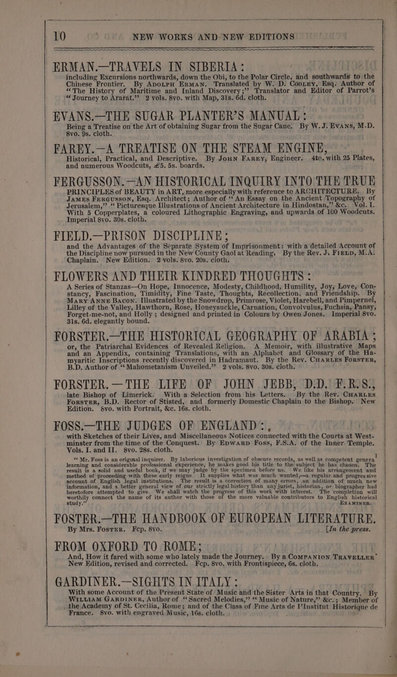 oo ERMAN.—TRAVELS IN SIBERIA: including Excursions northwards, down the Obi, to the Polar Circle, and southwards to the Chinese Frontier. By ApoLpH ErMAN. Translated by W. D. Cootey, Esq. Author of “The History of Maritime and Inland Discovery;’? Translator and Editor of Parrot’s * Journey to Ararat.”’ 2 vols. 8vo. with Map, 31s. 6d. cloth. EVANS.—THE SUGAR PLANTER’S MANUAL: i Being a Treatise on the Art of obtaining Sugar from the Sugar Cane. By W.J. Evans, M.D. 8vo. 9s. cloth. FAREY.—A TREATISE ON THE STEAM ENGINE, Historical, Practical, and Descriptive. By JoHn Farry, Engineer. 4to. with 25 Plates, and numerous Woodcuts, £5. 5s. boards. FERGUSSON. —AN HISTORICAL INQUIRY INTO THE TRUE PRINCIPLES of BEAUTY in ART, more especially with reference to ARCHITECTURE. By JAMES FerGusson, Esq. Architect; Author of ‘‘ An Essay on the Ancient ‘Topography of Jerusalem,’’ ‘ Picturesque Illustrations of Ancient Architecture in Hindostan,”? &amp;c. Vol. I. With 5 Copperplates, a coloured Lithographic Engraving, and upwards of 100 Woodcuts. Imperial 8vo. 30s. cloth. FIELD.—PRISON DISCIPLINE; and the Advantages of the Separate System of Imprisonment: with a detailed Account of the Discipline now pursued in the New County Gaolat Reading, By the Rev. J. Firenp, M.A. Chaplain. New Edition. 2 vols. 8vo. 20s. cloth. FLOWERS AND THEIR KINDRED THOUGHTS : A Series of Stanzas—On Hope, Innocence, Modesty, Childhood, Humility, Joy, Love, Con- stancy, Fascination, Timidity, Fine Taste, Thoughts, Recollection, and Friendship. By : | 10 ‘ \)) NEW WORKS AND: NEW EDITIONS . Mary ANNE Bacon. Illustrated by the Snowdrop, Primrose, Violet, Harebell, and Pimpernel, Lilley of the Valley, Hawthorn, Rose, Honeysuckle, Carnation, Convolvulus, Fuchsia, Pansy, Forget-me-not, and Holly ; designed and printed in Colours by Owen Jones. Imperial 8vo. 31s. 6d. elegantly bound. FORSTER.—THE HISTORICAL GEOGRAPHY OF ARABIA 5 or, the Patriarchal Evidences of Revealed Religion. A Memoir, with illustrative Maps and an Appendix, containing Translations, with an Alphabet and Glossary of the Ha- myaritic Inscriptions recently discovered in Hadramaut. By the Rev. CHARLES ForSTER, | B.D. Author of “ Mahometanism Unveiled.” 2 vols. 8vo. 30s. cloth. FORSTER. —THE LIFE OF JOHN JEBB, D.D. F.RJS., late Bishop of Limerick. With a Selection from his Letters. By the Rev. CHARLES Forster, B.D. Rector of Stisted, and formerly Domestic Chaplain to the Bishop. New Edition. §Svo. with Portrait, &amp;c. 16s. cloth. FOSS.—THE JUDGES OF ENGLAND:, TOD, with Sketches of their Lives, and Miscellaneous Notices connected with the Courts at West- minster from the time of the Conquest. By Epwarp Foss, F.S.A. of the Inner Temple. Vols. I. and II. 8vo. 28s. cloth. «« Mr. Foss is an origimalinquirer. By laborious investigation of obscure records, as well as competent peners learning and considerable professional experience, he makes good his title to the subject he has chosen. The result is a solid and useful book, if we may judge by the specimen before us. We like his arrangement and method of proceeding with these early reigns. It supplies what was much wanted,—a regular and progres sive account .of English legal institutions. The result is a correction of many errors, an addition of much new information, and a better general view of our strictly legal history than any jurist, historian, or biographer had heretofore attempted to give. We shall watch the progress of this work with interest. The completion will worthily connect the name of its author with those of the more valuable contributors to English historical FOSTER.—THE HANDBOOK OF EUROPEAN LITERATURE. By Mrs. Foster. Fcp. 8vo. [In the press. | FROM OXFORD TO ROME; | | And, How it fared with some who lately made the Journey. By a COMPANION TRAVELLER New Edition, revised and corrected. Fcp. 8vo. with Frontispiece, 6s. cloth. GARDINER.—SIGHTS IN ITALY: With some Account of the Present State of Music and the Sister Arts in that Country. By WILLIAM GARDINER, Author of ‘Sacred Melodies,” ‘ Music of Nature,” &amp;c.; Member of , the Academy of St. Cecilia, Rome; and of the Class of Fme Arts de I’Institut Historique de France. 8vo. with engraved Music, 16s. cloth. 9 ve —