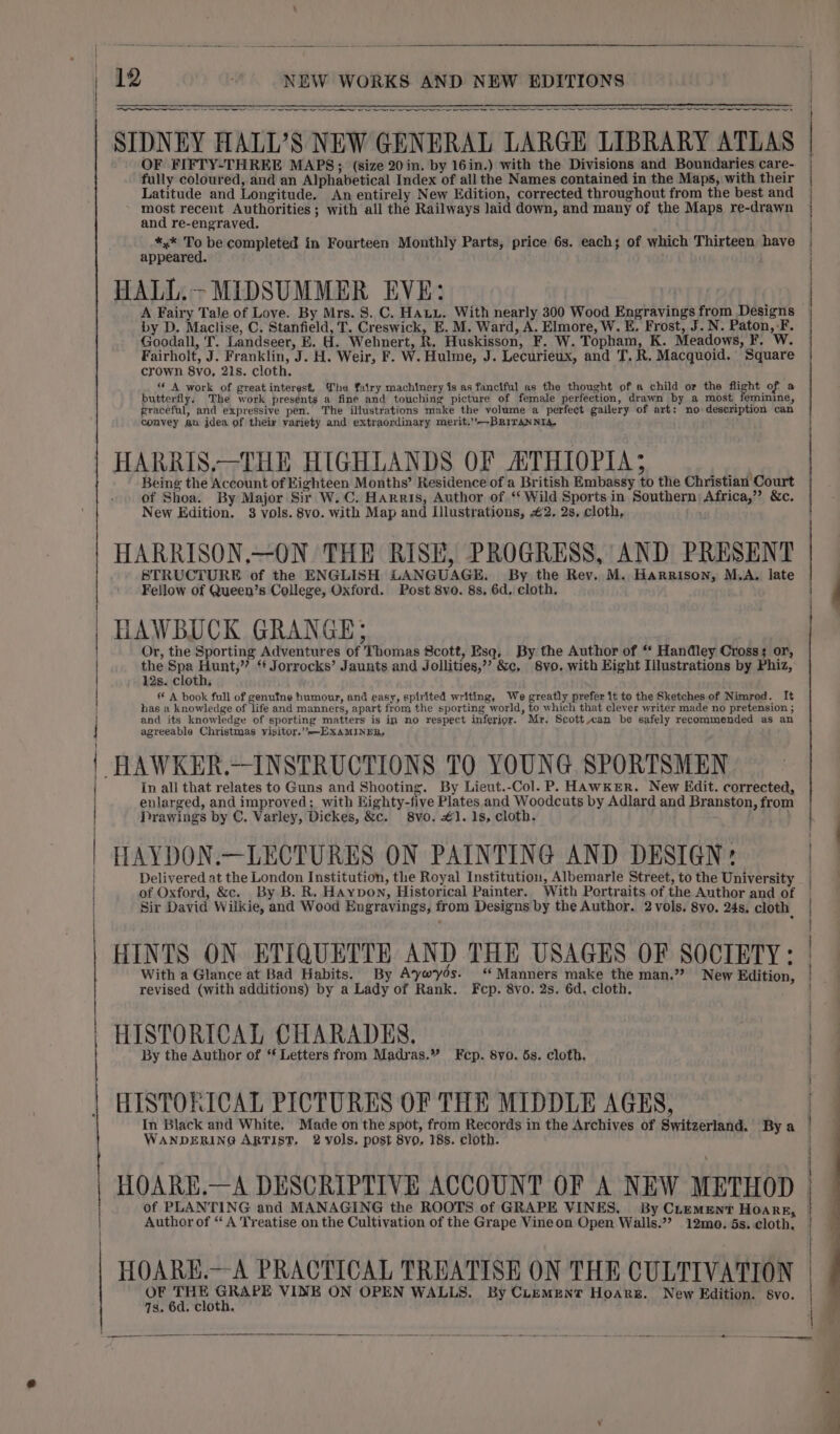 SS cr nro Lae SIDNEY HALL’S NEW GENERAL LARGE LIBRARY ATLAS OF FIFTY-THREE MAPS; (size 20in. by 16in.) with the Divisions and Boundaries care- fully coloured, and an Alphabetical Index of all the Names contained in the Maps, with their Latitude and Longitude. An entirely New Edition, corrected throughout from the best and most recent Authorities ; with all the Railways laid down, and many of the Maps re-drawn and re-engraved. $4 ma be completed in Fourteen Monthly Parts, price 6s. each; of which Thirteen have appeared. HALL.&gt; MIDSUMMER EVE: by D. Maclise, C. Stanfield, T. Creswick, E. M. Ward, A. Elmore, W. E. Frost, J. N. Paton, -F. Goodall, T. Landseer, E. H. Webnert, R. Huskisson, F. W. Topham, K. Meadows, F. W. Fairholt, J. Franklin, J. H. Weir, F. W. Hulme, J. Lecurieux, and T.R, Macquoid. Square « A work of greatinterest, €he fairy machinery is as fanciful as the thought of a child or the ca of. a butterfly. The work presents a fine and touching picture of female perfeetion, drawn by a most feminine, graceful, and expressive pen. The illustrations make the volume a perfect gallery of art: no description can convey an idea of theiy variety and extraordinary merit.’’-—BRiTANNia. HARRIS.—THE HIGHLANDS OF ATHIOPIA; Being the Account of Eighteen Months’ Residence of a British Embassy to the Christian Court of Shoa. By Major Sir W.C. Harris, Author of ‘‘ Wild Sports in Southern) Africa,’”? &amp;c. HARRISON,—ON THE RISE, PROGRESS, AND PRESENT STRUCTURE of the ENGLISH LANGUAGE. By the Rev. M. Harrison, M.A. late HAWBUCK GRANGE; Or, the Sporting Adventures of Thomas Scott, Esq, By the Author of ‘* Handley Cross; or, the Spa Hunt,” ‘f Jorrocks’ Jaunts and Jollities,’’ &amp;c. 8vo. with Eight Illustrations by Phiz, 12s. cloth, A book full of genufne humour, and easy, spirited writing, We greatly prefer it to the Sketches of Nimrod. It has a knowledge of life and manners, apart from the sporting world, to which that clever writer made no pretension ; and its knowledge of sporting matters is in no respect inferioy. Mr. Scott can be safely recommended as an In all that relates to Guns and Shooting. By Lieut.-Col. P. HAWKER. New Kdit. corrected, enlarged, and improved; with Eighty-five Plates and Woodcuts by Adlard and Branston, from Drawings by C. Varley, Dickes, &amp;c. 8vo. £1. 1s, cloth. HAYDON.—LECTURES ON PAINTING AND DESIGN: Delivered at the London Institution, the Royal Institution, Albemarle Street, to the University Sir David Wilkie, and Wood Engravings, from Designs by the Author. 2 vols. 8vo, 24s, cloth HINTS ON ETIQUETTE AND THE USAGES OF SOCIETY: With a Glance at Bad Habits. By Aywyos. ‘ Manners make the man.”? New Edition, revised (with additions) by a Lady of Rank. Fcp. 8vo. 2s. 6d, cloth. HISTORICAL CHARADES. By the Author of * Letters from Madras.” Fcp. 8yo. 5s. cloth. HISTORICAL PICTURES OF THE MIDDLE AGES, In Black and White. Made on the spot, from Records in the Archives of Switzerland. By a WANDERING ARTIST, 2 vols. post 8vo, 18s. cloth. HOARE.—A DESCRIPTIVE ACCOUNT OF A NEW METHOD of PLANTING and MANAGING the ROOTS of GRAPE VINES. By CLement Hoarr, Author of “ A Treatise on the Cultivation of the Grape Vineon Open Walls.”? 12mo. 5s. cloth, HOARE.—A PRACTICAL TREATISE ON THE CULTIVATION at ie VINE ON OPEN WALLS. By CLEMENT HoArRsE. New Edition. 8Vvo. 7s. 6d. cloth. 1 | | | |