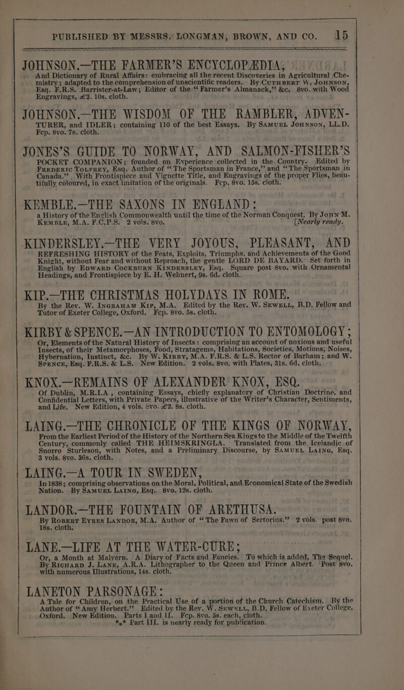 —— “s EC A A ST a gt a JOHNSON.—THE FARMER’S ENCYCLOPADIA, And Dictionary of Rural Affairs: embracing all the recent Discoveries in Agricultural Che- mistry ; adapted to the comprehension of unscientific readers. By CUTHBERT W. JOHNSON, Esq. F.R.S. Barrister-at-Law; Editor of the ‘‘ Farmer’s Almanack,”? &amp;c. 8vo.-with Wood Engraving, £2. 10s. cloth. * JOHNSON.—THE WISDOM OF THE RAMBLER, ADVEN- TURER, and IDLER; containing 110 of the best Essays. By SAMUEL JOHNsoN, LL.D. JONES’S GUIDE TO NORWAY, AND SALMON-FISHER’S POCKET COMPANION; founded on Experience collected in the Country. Edited by FREDERIc ToLrrey, Esq. Author of “The Sportsman in France,” and ‘The Sportsman in Canada.” With Frontispiece and Vignette Title, and Engravings of the proper Flies, beau- tifully. coloured, in exact imitation of the originals. Fep, 8vo. 15s. cloth. ss KEMBLE.—THE SAXONS IN ENGUAND: a History of the English Commonwealth until the time of the Norman Conquest. By JonnM. KEMBLE, M.A. F.C.P.S. 2 vols. 8vo. [Nearly ready. KINDERSLEY.—THE VERY JOYOUS, PLEASANT, AND REFRESHING HISTORY of the Feats, Exploits, Triumphs, and Achievements of the Good Knight, without Fear and without Reproach, the gentle LORD DE BAYARD.” Set forth in English by Epwarp CocKpurN KINDERSLEY, Esq. Square post 8vo. with Ornamental Headings, and Frontispiece by E. H. Wehnert, 9s. 6d. cloth. KIP.—THE CHRISTMAS HOLYDAYS IN ROME. By the Rev. W. IncrAuAm Kip, M.A. Edited by the Rey. W. SEWELL, B.D, Fellow and Tutor of Exeter College, Oxford. Fcp. 8vo. 5s. cloth. Or, Elements of the Natural History of Insects : comprising an account of noxious and useful Insects, of their Metamorphoses, Food, Stratagems, Habitations, Societies, Motions, Noises, Hybernation, Instinct, &amp;c. By W. Ktrsy, M.A. F.R.S. &amp; L.S. Rector of Barham; and W. SPENCE, Esq. F.R.S. &amp; L.S. New Edition. 2 vols. 8vo. with Plates, 31s. 6d. cloth. KNOX.—REMAINS OF ALEXANDER KNOX, ESQ. Of Dublin, M.R.I.A , containing Essays, chiefly explanatcry of Christian Doctrine, and Confidential Letters, with Private Papers, illustrative of the Writer’s Character, Sentiments, and Life. New Edition, 4 vols. vo. £2. 8s. cloth. LAING.—THE CHRONICLE OF THE KINGS OF NORWAY, From the Earliest Period of the History of the Northern Sea Kings to the Middle of the Twelfth Century, commonly called THE HEIMSKRINGLA. Translated from the Icelandic. of Snorro Sturleson, with Notes, and a Preliminary Discourse, by SAMUEL. Laine, Esq. LAING.—A TOUR IN SWEDEN, In 1838; comprising observations on the Moral, Political, and Economical State of the Swedish Nation. By SAMUEL LAING, Esq.. 8vo. 12s. cloth. LANDOR.—THE FOUNTAIN OF ARETHUSA. By tet Eyres LAnpor, M.A. Author of “The Fawn of Sertorius.”? 2 vols. post 8vo. 18s. cloth. ' LANE.—LIFE AT THE WATER-CURE; ' Or, a Month at Malvern. A Diary of Facts and Fancies. To which is addéd, The ‘Sequel. By Ricuarp J. Lang, A.R.A. Lithographer to the Queen and Prince Albert. ‘Post 8vo. with numerous Illustrations, 14s. cloth. ; LANETON PARSONAGE: A Tale for Children, on the Practical Use of a portion of the Church Catechism. By the Author of “Amy Herbert.”? Edited by the Rev. W. Skwa1t, B.D. Fellow of Exeter College, Oxford. New Edition. Parts Land {I. Fcp. 8vo. 5s. each, cloth. ; *,* Part LIL. is nearly ready for publication. a = — = em nennany