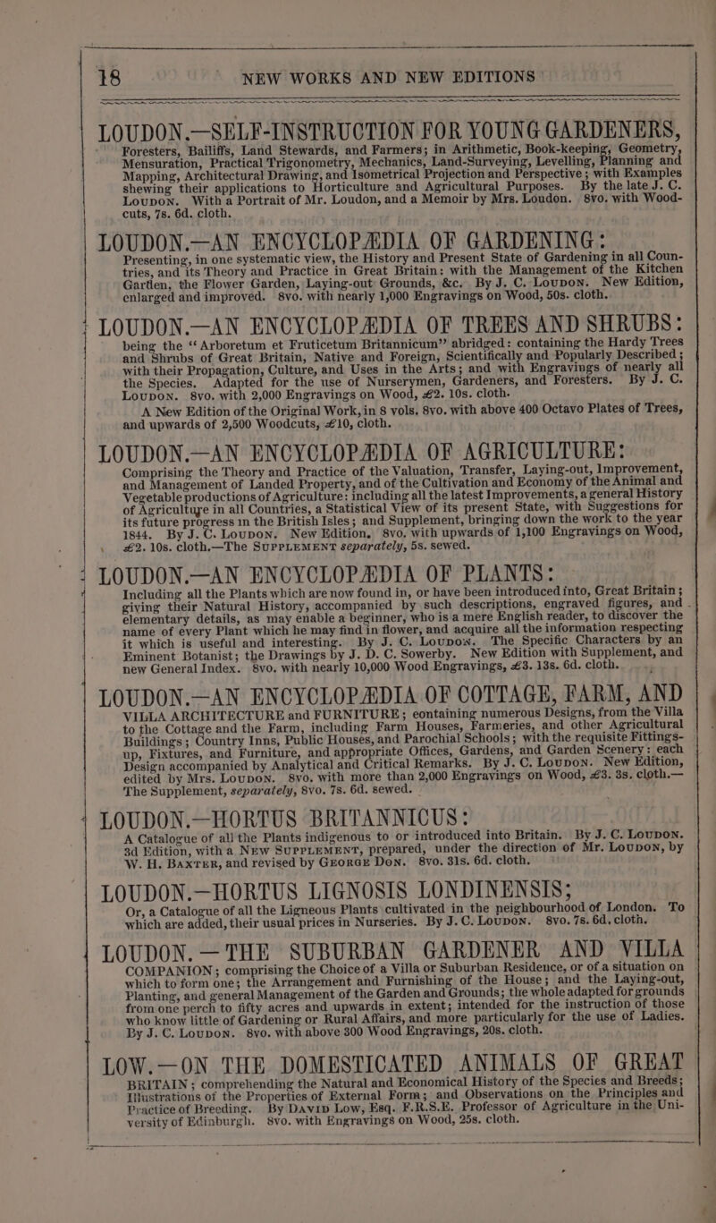 . a UES UESEE EI -EENEETERED GIGS TERCEERSNTEP EEN a oe a a Re IS IAI Sie Ie AIS LOLS AYO AAO LAA I EAE ATT LOUDON.—SELF-INSTRUCTION FOR YOUNG GARDENERS, Foresters, Bailiffs, Land Stewards, and Farmers; in Arithmetic, Book-keeping, Geometry, Mensuration, Practical Trigonometry, Mechanics, Land-Surveying, Levelling, Planning and Mapping, Architectural Drawing, and Isometrical Projection and Perspective ; with Examples shewing their applications to Horticulture and Agricultural Purposes. By the late J. C: Loupon. With a Portrait of Mr. Loudon, and a Memoir by Mrs. Loudon. 8vo. with Wood- cuts, 7s. 6d. cloth. LOUDON.—AN ENCYCLOPADIA OF GARDENING: Presenting, in one systematic view, the History and Present State of Gardening in all Coun- tries, and its Theory and Practice in Great Britain: with the Management of the Kitchen Gartien, the Flower Garden, Laying-out Grounds, &amp;c. By J. C. Loupon. New Edition, enlarged and improved. 8vo. with nearly 1,000 Engravings on Wood, 50s. cloth. -LOUDON.—AN ENCYCLOPADIA OF TREES AND SHRUBS: being the ‘Arboretum et Fruticetum Britannicum”’ abridged : containing the Hardy Trees and Shrubs of Great Britain, Native and Foreign, Scientifically and Popularly Described ; with their Propagation, Culture, and Uses in the Arts; and with Engravings of nearly all the Species. Adapted for the use of Nurserymen, Gardeners, and Foresters. By J. C. Loupon. 8vo. with 2,000 Engravings on Wood, #€2. 10s. cloth. A New Edition of the Original Work, in 8 vols, 8vo. with above 400 Octavo Plates of Trees, and upwards of 2,500 Woodcuts, 10, cloth. LOUDON.—AN ENCYCLOPADIA OF AGRICULTURE: Comprising the Theory and Practice of the Valuation, Transfer, Laying-out, Improvement, and Management of Landed Property, and of the Cultivation and Economy of the Animal and Vegetable productions of Agriculture: including all the latest Improvements, a general History of Agricultuye in all Countries, a Statistical View of its present State, with Suggestions for its future progress in the British Isles; and Supplement, bringing down the work to the year 1844. By J.C. Loupon. New Edition, 8vo, with upwards of 1,100 Engravings on Wood, £2. 10s. cloth.—The SuPpPLEMENT separately, 5s. sewed. LOUDON.—AN ENCYCLOPADIA OF PLANTS: Including all the Plants which are now found in, or have been introduced into, Great Britain ; giving their Natural History, accompanied by such descriptions, engraved figures, and - elementary details, as may enable a beginner, who is a mere English reader, to discover the name of every Plant which he may find in flower, and acquire all the information respecting it which is useful and interesting. By J. C. Loupow. The Specific Characters by an Eminent Botanist; the Drawings by J. D. C. Sowerby. New Edition with Supplement, and new General Index. 8vo. with nearly 10,000 Wood Engravings, £3. 13s. 6d. cloth. LOUDON.—AN ENCYCLOPADIA OF COTTAGE, FARM, AND VILLA ARCHITECTURE and FURNITURE; eontaining numerous Designs, from the Villa to the Cottage and the Farm, including Farm Houses, Farmeries, and other Agricultural Buildings ; Country Inns, Public Houses, and Parochial Schools; with the requisite Fittings- up, Fixtures, and Furniture, and appropriate Offices, Gardens, and Garden Scenery: each Design accompanied by Analytical and Critical Remarks. By J.C. Loupon. New Edition, edited by Mrs. Loupon. 8vo. with more than 2,000 Engravings on Wood, #3. 3s, cloth.— The Supplement, separately, 8vo. 78. 6d. sewed. LOUDON.—HORTUS BRITANNICUS: A Catalogue of all the Plants indigenous to or introduced into Britain. By J. C. Lovpon. 3d Edition, with a New SupPLEMENT, prepared, under the direction of Mr. Loupon, by W. H. Baxter, and revised by GeoraE Don. 8vo. 31s. 6d. cloth. LOUDON.—HORTUS LIGNOSIS LONDINENSIS; Or, a Catalogue of all the Ligneous Plants cultivated in the neighbourhood of London. To which are added, their usual prices in Nurseries. By J.C. Loupon. 8vo. 75. 6d. cloth. LOUDON. —THE SUBURBAN GARDENER AND VILLA COMPANION; comprising the Choice of a Villa or Suburban Residence, or of a situation on which to form one; the Arrangement and Furnishing of the House; and the Laying-out, Planting, and general Management of the Garden and Grounds; the whole adapted for grounds from one perch to fifty acres and upwards in extent; intended for the instruction of those who know little of Gardening or Rural Affairs, and more particularly for the use of Ladies. By J.C. Loupon. 8yo. with above 300 Wood Engravings, 208. cloth. | LOW.—ON THE DOMESTICATED ANIMALS OF GREAT BRITAIN ; comprehending the Natural and Economical History of the Species and Breeds; Iijustrations of the Properties of External Form; and Observations on the Principles and Practice of Breeding. By Davip Low, Esq. F.R.S.E. Professor of Agriculture in the Uni- versity of Edinburgh. 8vo. with Engravings on Wood, 25s. cloth.