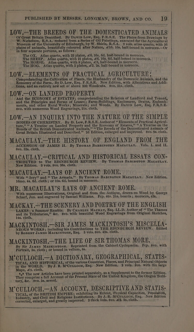 eee . ne ee aos, - LOW.—THE BREEDS OF THE DOMESTICATED ANIMALS Of Great Britain Described. By DAvip Low, Esq. F.R.S.E. The Plates from Drawings by W. Nicholson, R.S.A. reduced from a Series of Oil Paintings, executed for the Agricultural Museum of the University of Edinburgh, by W. Shiels, R.S.A. 2 vols. atlas quarto, with 56 plates of animals, beautifully coloure after Nature, €16. 16s, half-bound in morocco.—Or in four separate portions, as follows: The OX. Atlas quarto, with 22 plates, £6. 16s. 6d. half-bound in morocco, The SHEEP. Atlas quarto, with 21 plates, £6. 16s. 6d. half-bound in morocco, The HORSE. Atlas quarto, with 8 plates, £3, half-bound in morocco. The HOG. Atlas quarto, with 5 plates, #2. 2s. half-bound in morocco. LOW.—ELEMENTS OF PRACTICAL AGRICULTURE; Comprehending the Cultivation of Plants, the Husbandry of the Domestic Animals, and the Economy of the Farm. By D. Low, Esq. F.R.S.E. New Edition, with Alterations and Addi- tions, and an entirely new set of above 200/Woodcuts. 8vo. 21s. cloth. LOW.—ON LANDED PROPERTY And the ECONOMY of ESTATES; comprehending the Relation of Landlord and Tenant, and the Principles and Forms of Leases; Farm-Buildings, Enclosures, Drains, Embank- ments, and other Rural Works; Minerals; and Woods. By Davip Low, Esq. F.R.S.E. 8vo. with numerous Wood Engravings, 21s. cloth. LOW.—AN INQUIRY INTO THE NATURE OF THE SIMPLE BODIES OF CHEMISTRY. By D. Low, F.R.S.E. Author of ‘‘ Elements of Practical Agricul- ture,” ‘A Treatise on Landed Property and the Economy of Estates,”’ “A Treatise on the Breeds of the British Domesticated Animals,” “'The Breeds of the Domesticated Animals of Great Britain Illustrated and Described.” 2d Edition, enlarged and improved. 8vo. 9s. cloth. MACAULAY.—THE HISTORY OF ENGLAND FROM THE ACCESSION OF JAMES II. By. Tuomas Baspineton MaAcauLay. Vols. 1. and II. 8vo. 32s. cloth. MACAULAY.—CRITICAL AND HISTORICAL ESSAYS CON- TRIBUTED to The EDINBURGH REVIEW. By Tuomas BABINGTON MACAULAY. New Edition. . 3 vols. 8vo. 36s. cloth. MACAULAY.—LAYS OF ANCIENT ROME. “With “Ivry” and “The Armada.’”? By THomAs BABINGTON MacauLAy. New Edition. 16mo. 4s. 6d. cloth; or 10s. 6d. bound in morocco. MR. MACAULAY’S LAYS OF ANCIENT ROME. With numerous Illustrations, Original and from the Antique, drawn on Wood by George Scharf, Jun. and engraved by Samuel Williams. Fep. 4to. 21s. boards ; morocco, 42s, MACKAY.—THE SCENERY AND POETRY OF THE ENGLISH LAKES; aSummer Ramble. By CHARLES MaAcKAY, Esq. LL.D. Author of ‘‘ The Thames and its Tributaries,” &amp;c. 8vo. with beautiful Wood Engravings from Original. Sketches, 14s. cloth. MACKINTOSH.—SIR JAMES MACKINTOSH’S MISCELTA- NEOUS WORKS; including his Contributions to THE EDINBURGH REVIEW. Edited by RoBpert JAMES MACKINTOSH, Esq. 3 vols. 8vo. 42s. cloth. MACKINTOSH.—THE LIFE OF SIR THOMAS MORE. By Sir JAMES MACKINTOSH. Reprinted from the Cabinet Cyclopedia. Fep. 8vo. with Portrait, 5s. cloth; or bound in vellum, 8s. M‘CULLOCH.—A DICTIONARY, GEOGRAPHICAL, STATTS- rag = TICAL, AND HISTORICAL, of the various Countries, Places, and Principal Natural Objects in the WORLD. By J. R. M‘Cuttocn, Esq. New Edition. 2 vols. 8vo. with Six large Maps, #4. cloth. They comprise a full Account of the Present State of the United Kingdom, the Oregon Terri- tory, &amp;c. 8yo. 5s. sewed. M‘CULLOCH.—AN ACCOUNT, DESCRIPTIVE AND STATIS- TICAL, of the BRITISH EMPIRE; exhibiting its Extent, Physical Capacities, Population, Industry, and Civil and Religious Institutions. By J. R. M‘Cuntocu, Esq. New Edition corrected, enlarged, and greatly improved. 2 thick vols. Svo. £2. 2s. cloth.