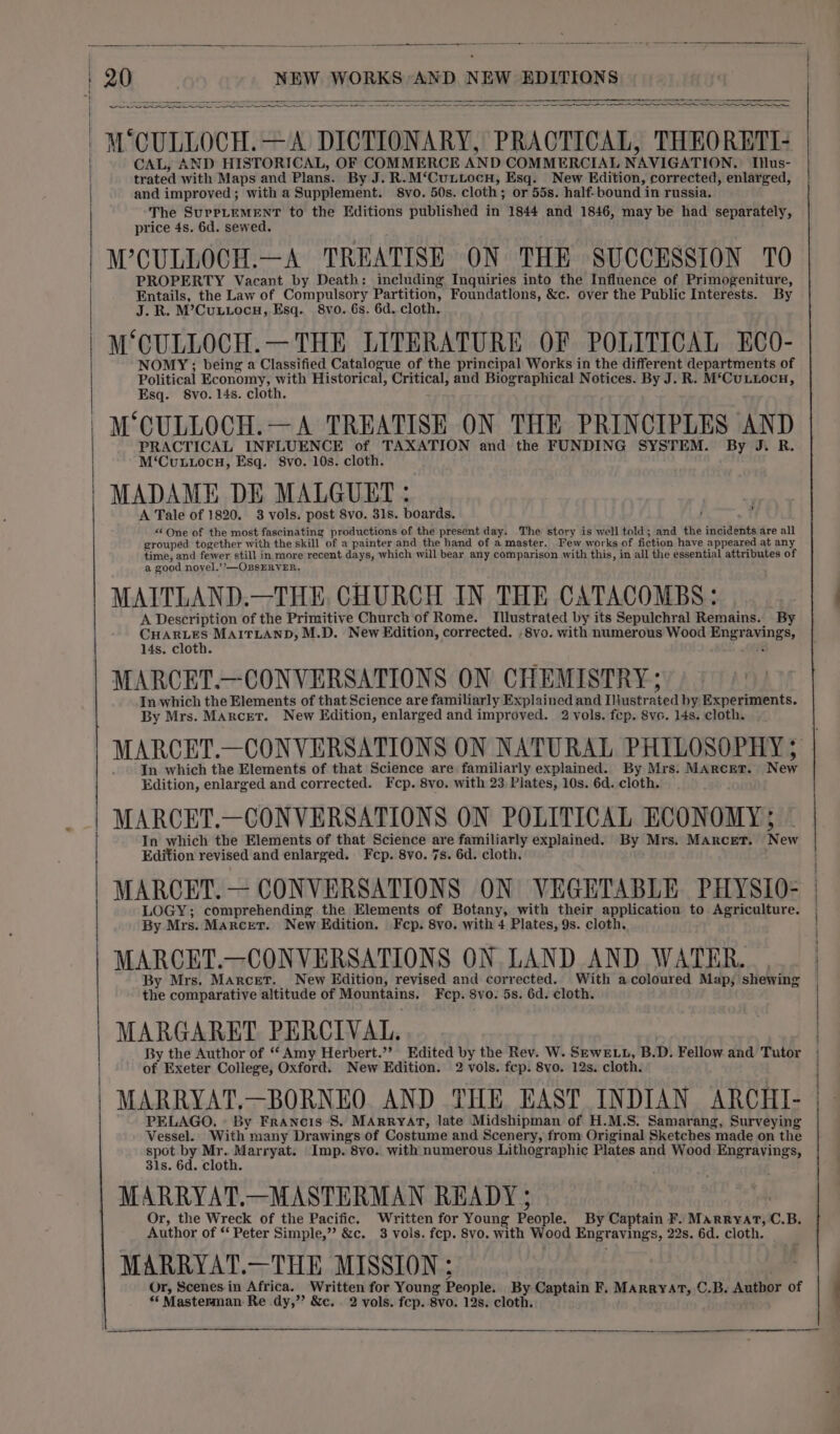 aaa a I ae ¢ -M CULLOCH.—A DICTIONARY, PRACTICAL, THEORETI- CAL, AND HISTORICAL, OF COMMERCE AND COMMERCIAL NAVIGATION. Ius- trated with Maps and Plans. By J. R.M‘Cuntocn, Esq. New Edition, corrected, enlarged, and improved; with a Supplement. 8vo. 50s. cloth; or 55s. half- bound in russia. The SurrLeMENT to the Editions published in 1844 and 1846, may be had separately, price 4s. 6d. sewed. WCULLOCH.—A TREATISE ON THE SUCCESSION TO PROPERTY Vacant by Death: including Inquiries into the Influence of Primogeniture, Entails, the Law of Compulsory Partition, Foundatlons, &amp;c. over the Public Interests. By J. R. M’Cuutocnu, Esq. 8vo. 6s. 6d. cloth. MCULLOCH.—THE LITERATURE OF POLITICAL ECO- NOMY;; being a Classified Catalogue of the principal Works in the different departments of Political Economy, with Historical, Critical, and Biographical Notices. By J. R. M‘CuLiLocn, Esq. 8vo. 14s. cloth. M‘CULLOCH.—A TREATISE ON THE PRINCIPLES AND PRACTICAL INFLUENCE of TAXATION and the FUNDING SYSTEM. By J. R. M‘Cuttocnu, Esq. Svo. 10s. cloth. MADAME DE MALGUET : rer A Tale of 1820. 3 vols. post 8vo. 31s. boards. , my &lt;‘One of the most fascinating productions of the present day. The story is well told; and the incidents are all grouped together with the skill of a painter and the hand of a master. Few works of fiction have appeared at any time, and fewer still in more recent days, which will bear any comparison with this, in all the essential attributes of a good novel.’’—OBSERVER, MAITLAND.—THE, CHURCH IN THE CATACOMBS: A Description of the Primitive Church of Rome. Illustrated by its Sepulchral Remains. ‘By CHARLES MAITLAND, M.D. New Edition, corrected. .8vo. with numerous Wood Engravings, 14s. cloth. . . MARCET.—CONVERSATIONS ON CHEMISTRY; In which the Elements of that Science are familiarly Explained and Illustrated by Experiments. By Mrs. Marcet. New Edition, enlarged and improved. 2 vols. fep. 8vc. 14s. cloth. In which the Elements of that Science are familiarly explained. By Mrs. MArcET. New Edition, enlarged and corrected. Fcp. 8vo. with 23 Plates, 10s. 6d. cloth. MARCET.—CONVERSATIONS ON POLITICAL ECONOMY; © In which the Elements of that Science are familiarly explained. By Mrs. Marcet. New Edition revised and enlarged. Fecp. 8vo. 7s. 6d. cloth. MARCET. — CONVERSATIONS ON VEGETABLE PHYSIO- LOGY; comprehending the Elements of Botany, with their application to Agriculture. By Mrs. Marcet. New Edition. Fcp. 8vo. with 4 Plates, 9s. cloth. MARCET.—CONVERSATIONS ON LAND AND WATER. By Mrs. Marcet. New Edition, revised and corrected. With acoloured Map, shewing the comparative altitude of Mountains. Fcp. Svo. 5s. 6d. cloth. MARGARET PERCIVAL. of Exeter College, Oxford. New Edition. 2 vols. fep. 8vo. 12s. cloth. MARRYAT.—BORNEO. AND THE EAST INDIAN ARCHI- PELAGO., - By Francis 8. MARRYAT, late Midshipman of H.M.S. Samarang, Surveying Vessel. With many Drawings of Costume and Scenery, from Original Sketches made on the age eg ae add de Imp. 8vo. with numerous Lithographic Plates and Wood Engravings, 31s. 6d. cloth. MARRYAT.—MASTERMAN READY ; Or, the Wreck of the Pacific. Written for Young People. By Captain F. Marryart, C.B, Author of ‘‘ Peter Simple,” &amp;c. 3 vols. fep. 8vo. with Wood Engravings, 22s. 6d. cloth. MARRYAT.—THE MISSION; Or, Scenes.in Africa. Written for Young People. By Captain F. MArryat, C.B. Author of *‘ Masterman Re dy,’ &amp;c. . 2 vols. fep. 8vo. 12s. cloth. :