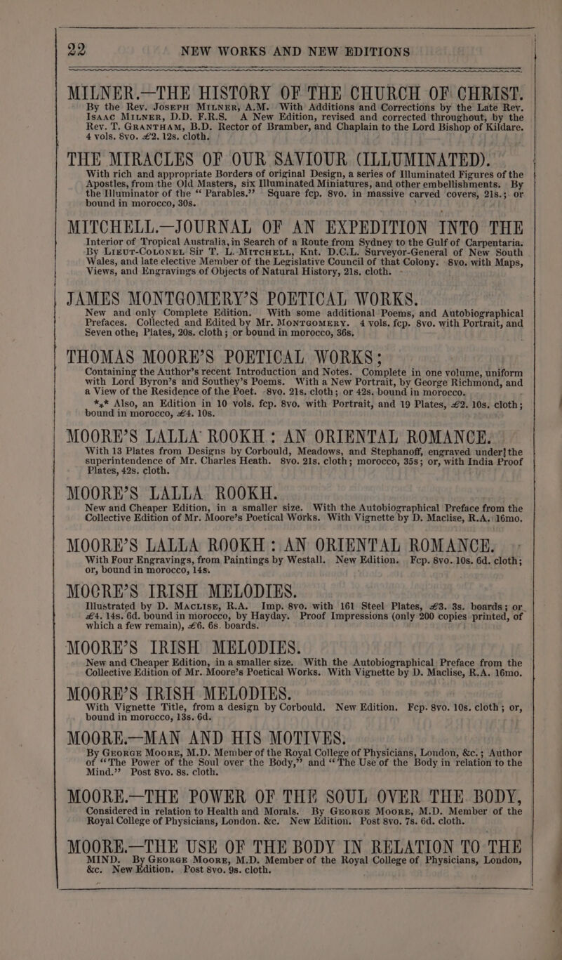 os MILNER.—THE HISTORY OF THE CHURCH OF CHRIST. By the Rev. Jos—EpH MILNER, A.M. With Additions and Corrections by the Late Rey. Isaac MIunerR, D.D. F.R.S. A New Edition, revised and corrected throughout, by the Rev. T. GRANTHAM, B.D. Rector of Bramber, and Chaplain to the Lord Bishop of Kildare. 4 vols. 8vo. £2. 12s. cloth. THE MIRACLES OF OUR SAVIOUR (ILLUMINATED). With rich and appropriate Borders of original Design, a series of Illuminated Figures of the Apostles, from the Old Masters, six Illuminated Miniatures, and other embellishments. By the Illuminator of the “‘ Parables.”? Square fcp. 8vo. in massive carved covers, 21s.;. or bound in morocco, 30s. ) MITCHELL.—JOURNAL OF AN EXPEDITION INTO THE Interior of Tropical Australia, im Search of a Route from Sydney to the Gulf of Carpentaria. By Lizutr-CoLoneE. Sir T. L. MitcHeLt, Knt. D.C.L. Surveyor-General of New South Wales, and late elective Member of the Legislative Council of that Colony. -8vo. with Maps, Views, and Engravings of Objects of Natural History, 21s. cloth. - JAMES MONTGOMERY'S POETICAL WORKS. New and only Complete Edition. With some additional Poems, and Autobiographical Prefaces. Collected and Edited by Mr. MontcomeEry. 4 vols. fcp. 8vo. with Portrait, and Seven othe; Plates, 20s. cloth; or bound in morocco, 36s, THOMAS MOORE’S POETICAL WORKS; Containing the Author’s recent Introduction and Notes. Complete in one volume, uniform with Lord Byron’s and Southey’s Poems. With a New Portrait, by George Richmond, and a View of the Residence of the Poet. -8vo. 21s. cloth; or 42s. bound in morocco. *,* Also, an Edition in 10 vols. fep. 8vo. with Portrait, and 19 Plates, £2. 10s. cloth; bound in morocco, #4. 10s. MOORE’S LALLA ROOKH : AN ORIENTAL ROMANCE. With 13 Plates from Designs by Corbould, Meadows, and Stephanoff, engraved under] the superintendence of Mr. Charles Heath. 8vo. 21s. cloth; morocco, 35s; or, with India Proof Plates, 42s. cloth. MOOREH’S LALLA ROOKH. New and Cheaper Edition, in a smaller size. With the Autobiographical Preface from the Collective Edition of Mr. Moore’s Poetical Works. With Vignette Dy D. Maclise, R.A.: 16mo. MOORE’S LALLA ROOKH : AN ORIENTAL ROMANCE. With Four Engravings, from Paintings by Westall. New Edition. Fcp. 8vo. 10s. 6d. cloth; or, bound in morocco, 14s. MOCRE’S IRISH MELODIES. Ilustrated by D. Macuise, R.A. Imp. 8vo. with 161 Steel Plates, #3. 3s. boards; or_ £4. 14s. 6d. bound in morocco, by Hayday. Proof Impressions (only 200 copies printed, of which a few remain), £6. 6s. boards. MOORE’S IRISH MELODIES. New and Cheaper Edition, in a smaller size. With the Autobiographical Preface from the Collective Edition of Mr. Moore’s Poetical Works. With Vignette by D. Maclise, R.A. 16mo. MOORE’S IRISH MELODIES. With Vignette Title, from a design by Corbould. New Edition. Fcp. 8vo. 10s. cloth; or, bound in morocco, 13s. 6d. MOORE.—MAN AND HIS MOTIVES. By GrorGE Moore, M.D. Member of the Royal College of Physicians, London, &amp;c.; Author of ‘*The Power of the Soul over the Body,’ and ‘The Use of the Body in relation to the Mind.”’? Post 8vo. 8s. cloth. MOORE.—THE POWER OF THE SOUL OVER THE. BODY, Considered in relation to Health and Morals. By Grorce Moore, M.D. Member of the Royal College of Physicians, London. &amp;c. New Edition. Post 8vo. 7s. 6d. cloth. MOORE.—THE USE OF THE BODY IN RELATION T0 THE MIND. By GEorGE Moors, M.D. Member of the Royal College of Physicians, London, &amp;c. New Edition. Post Svo. 9s. cloth.