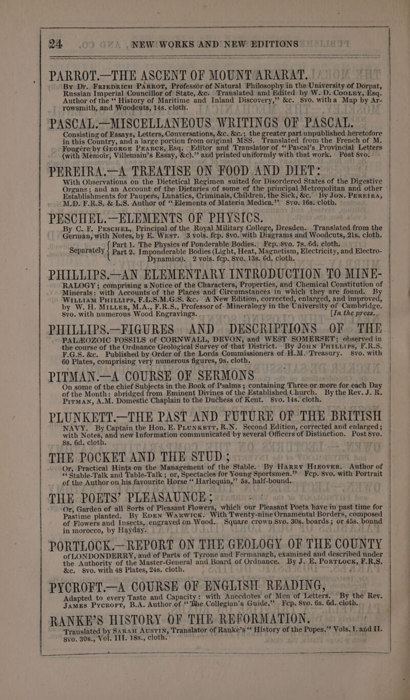 ee ET Oi Eee A SAPIENS ITE PARROT.—THE ASCENT OF MOUNT ARARAT. By Dr.. FrrepRIcH PARROT, Professor of Natural Philosophy in the University of Dorpat, Russian Imperial Councillor of State, &amp;c. Translated and Edited by W. D. Coo.Lny, Esq. Author of the ‘‘ History of Maritime and Inland Discovery,’’ &amp;c. Svo. witha Map by Ar- rowsmith, and Woodcuts, 14s. cloth. FOP] f PASCAL.—MISCELLANEOUS WRITINGS OF PASCAL. Consisting of Essays, Letters, Conversations, &amp;c. &amp;c.; the greater part unpublished heretofore in this Country, and a large portion from original MSS. Translated from the French of M. Fougére by GeorcE PEARCE, Esq. Editor and Translator of *‘ Pascal’s Provincial Letters (with Memoir, Villemain’s Essay, &amp;c).”’ and printed uniformly with that work. Post 8vo. PEREIRA.—A TREATISE ON FOOD AND DIET: With Observations on the Dietetical Regimen suited for Disordered States of the Digestive Organs; and an Account of the Dietaries of some of the principal Metropolitan and other Establishments for Paupers, Lunatics, Criminals, Children, the Sick, &amp;c. By Jon. PEREIRA, M.D. F.R.S. &amp; L.S. Author of “ Elements of Materia Medica.’”’ 8vyo. 16s. cloth. PESCHEL.—ELEMENTS OF PHYSICS. By C. F. PESCHEL,, Principal of the Royal Military College, Dresden. Translated from the German, with Notes, by E. WEst. 3 vols. fcp. 8vo. with Diagrams and Woodcuts, 21s. cloth. Part 1. The Physics of Ponderable Bodies. Fep.)8vo. 7s. 6d. cloth. Separately } Part 2. Imponderable Bodies (Light, Heat, Magnetism, Electricity, and Electro- Dynamics). 2 vols. fcp. 8vo..13s. 6d. cloth. PHILLIPS.—AN ELEMENTARY INTRODUCTION TO MINE- RALOGY ; comprising a Notice of the Characters, Properties, and Chemical Constitution of Minerals: with Accounts of the Places and Circumstances in which they are found. By WIxLuiAM PHILLIPS, F.L.S.M.G:S. &amp;c. A New Edition, corrected, enlarged, and improved, by W. H. MILuER, M.A., F.R.S., Professor of- Mineralogy in the University of Cambridge, 8vo. with numerous Wood Engravings. (In. the press. PHILLIPS.—FIGURES.. AND DESCRIPTIONS OF THE PALAOZOIC FOSSILS of CORNWALL, DEVON, and WEST SOMERSET; observed in the course of the Ordnance Geological Survey of that District. By JoHN PHILLIPs, F.R.S. F.G.S. &amp;c. Published by Order of the Lords Commissioners of H.M. Treasury. 8vo. with 60 Plates, comprising very numerous figures, 9s. cloth. | PITMAN.—A COURSE OF SERMONS On some of the chief Subjects in the Book of Psalms; containing Three or more for each Day of the Month: abridged from Eminent Divines of the Established Church. By the Rey. J. R. | Pirman, A.M. Domestic Chaplain to the Duchess of Kent. 8vo. 14s. cloth. PLUNKETT.—THE PAST AND FUTURE OF THE BRITISH NAVY. By Captain the Hon. E. PLunKeTr, R.N. Second Edition, corrected and enlarged ; with Notes, and new Information communicated by several Officers of Distinction. Post 8vo. 8s. 6d. cloth. | THE POCKET AND THE STUD ; Or, Practical Hints on the Management of the Stable. By Harry HrEover. Author of “‘ Stable-Talk and Table-Talk ; or, Spectacles for Young Sportsmen.” Fep. 8vo. with Portrait of the Author on his favourite Horse “ Harlequin,” 5s, half-bound. THE POETS’ PLEASAUNCE; Or, Garden of all Sorts of Pleasant Flowers, which our Pleasant Poets have im past time for Pastime planted. By Epen Warwick. With Twenty-nine Ornamental Borders, composed of Flowers and Insects, engraved on Wood.. Square crown 8vo. 30s. boards; or 45s. bound in morocco, by Hayday. PORTLOCK.—REPORT ON THE GEOLOGY OF THE COUNTY of LONDONDERRY, and of Parts of Tyrone and Fermanagh, examined and described under — the Authority of the Master-General and Board of Ordnance. By J. E, Porriock, F.R,S. &amp;c. 8vo. with 48 Plates, 24s. cloth. j PYCROFT.—A COURSE OF ENGLISH READING, Adapted to every Taste and Capacity: with Anecdotes of Men of Letters. “By the Rey. JAMES Pycrort, B.A. Author.of ‘he Collegian’s Guide.” | Fep. 8vo. 6s. 6d. cloth.. RANKE’S HISTORY OF THE REFORMATION, Translated by SARAH AusTIN, Translator of Ranke’s “ History of the Popes.” Vols. 1. and II. gvo. 30s., Vol. IL]. 18s., cloth. . ee - — — —