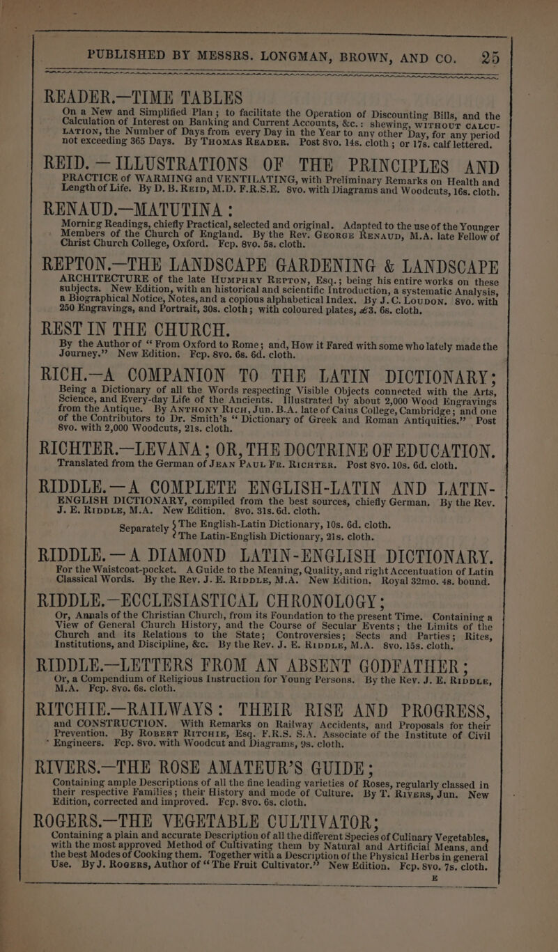 POE LBA EL PIA A A 8 A RO RAR A A RAR HAAR AAR. READER.—TIME TABLES On a New and Simplified Plan; to facilitate the Operation of Discounting Bills, and the Calculation of Interest on Banking and Current Accounts, &amp;c. : shewing, WITHOUT CALCU- LATION, the Number of Days from every Day in the Year to any other Day, for any period not exceeding 365 Days. By THomAsS READER. Post 8vo. 14s. cloth 3 Or 17s. calf lettered. REID. — ILLUSTRATIONS OF THE PRINCIPLES AND PRACTICE of WARMING and VENTILATING, with Preliminary Remarks on Health and Length of Life. By D. B. Re1p, M.D. F.R.S.E. 8vo. with Diagrams and Woodcuts, 16s. cloth. RENAUD.—MATUTINA : Mornirg Readings, chiefly Practical, selected and original. Adapted to the use of the Younger ' Members of the Church of England. By the Rev. GreorGE RENAUD, M.A. late Fellow of Christ Church College, Oxford. Fcp. 8vo. 5s. cloth. REPTON.—THE LANDSCAPE GARDENING &amp; LANDSCAPE ARCHITECTURE of the late Humpury Reprton, Esq.; being his entire works on these subjects. New Edition, with an historical and scientific Introduction, a systematic Analysis, | a Biographical Notice, Notes, and a copious alphabetical Index. By J.C. Loupon. 8vo. with 250 Engravings, and Portrait, 30s. cloth; with coloured plates, £3. 6s. cloth. REST IN THE CHURCH. By the Author of “ From Oxford to Rome; and, How it Fared with some who lately made the Journey.”? New Edition. Fcp. 8vo. 6s. 6d. cloth. RICH.—A COMPANION TO THE LATIN DICTIONARY; Being a Dictionary of all the Words respecting Visible Objects connected with the Arts, Science, and Every-day Life of the Ancients. Illustrated by about 2,000 Wood Engravings from the Antique. By AnrHony Rica, Jun. B.A. late of Caius College, Cambridge; and one of the Contributors to Dr. Smith’s “ Dictionary of Greek and Roman Antiquities.” Post 8vo. with 2,000 Woodcuts, 21s. cloth. RICHTER.—LEVANA; OR, THE DOCTRINE OF EDUCATION. Translated from the German of JEAN PAUL FR. RicHTER. Post 8vo. 10s. 6d. cloth. RIDDLE.—A COMPLETE ENGLISH-LATIN AND LATIN- ENGLISH DICTIONARY, compiled from the best sources, chiefly German. By the Rev. J. E. RippLE, M.A. New Edition. 8vo. 31s. 6d. cloth. The English-Latin Dictionary, 10s. 6d. cloth. The Latin-English Dictionary, 2is. cloth. RIDDLE.— A DIAMOND LATIN-ENGLISH DICTIONARY. For the Waistcoat-pocket. A Guide to the Meaning, Quality, and right Accentuation of Latin Classical Words. By the Rev. J. E. RippLe, M.A. New Edition. Royal 32mo. 4s. bound. RIDDLE.—ECCLESIASTICAL CHRONOLOGY; Or, Annals of the Christian Church, from its Foundation to the present Time. Containing a View of General Church History, and the Course of Secular Events; the Limits of the Church and its Relations to the State; Controversies; Sects and Parties; Rites, Institutions, and Discipline, &amp;c. By the Rev. J. E. RippLe, M.A. 8vo. 15s. cloth. RIDDLE.—LETTERS FROM AN ABSENT GODFATHER ; Or, a Compendium of Religious Instruction for Young Persons. By the Rev. J. E. Rippxie, M.A. Fep. 8vo. 6s. cloth. RITCHIE.—RAILWAYS: THEIR RISE AND PROGRESS, and CONSTRUCTION. With Remarks on Railway Accidents, and Proposals for their Prevention. By Roserr RitcuHis£, Esq. F.R.S. S.A. Associate of the Institute of Civil * Engineers. Fep. 8vo. with Woodcut and Diagrams, 9s. cloth. RIVERS.—THE ROSE AMATEUR’S GUIDE; Containing ample Descriptions of all the fine leading varieties of Roses, regularly classed in their respective Families; their History and mode of Culture. By T. Rivers, Jun. New Edition, corrected and improved. Fcp. 8vo. 6s. cloth. ROGERS.—THE VEGETABLE CULTIVATOR; Containing a plain and accurate Description of all the different Species of Culinary Vegetables, with the most approved Method of Cultivating them by Natural and Artificial Means, and the best Modes of Cooking them. Together with a Description of the Physica! Herbs in general Use. ByJ. Rocers, Author of “The Fruit Cultivator.”?&gt; New Edition. Fcp. 8vo. 7s. cloth. LPL Pe Separately 3 a A ce