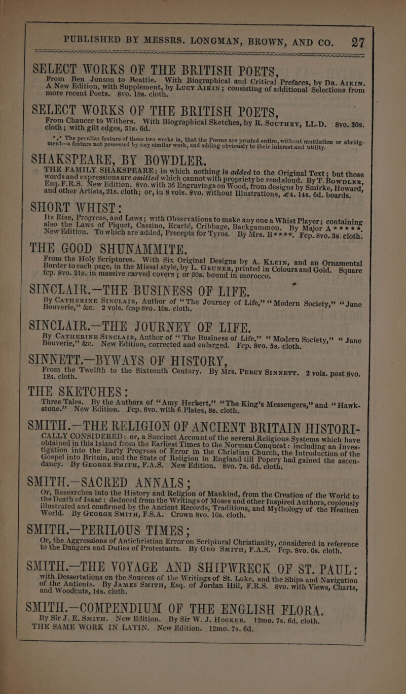 a a an Se ee seem ep nw SELECT WORKS OF THE BRITISH POETS, From Ben Jonson to Beattie. With Biographical and Critical Prefaces, by Dr. AITKIN. A New Edition, with Supplement, by Lucy AIKIN; consisting of additional Selections from more recent Poets. Svo. 18s. cloth. i SELECT WORKS OF THE BRITISH POETS, From Chaucer to Withers. With Biographical Sketches, by R. SouTHEy, LL.D. §8vo. 30s. cloth; with gilt edges, 31s. 6d. *.«* The peculiar feature of these two works is, that the Poems are printed entire, without mutilation or abridg- ment—a feature not possessed by any similar work, and adding obviously to their interest and utility. SHAKSPEARE, BY BOWDLER. . THE FAMILY SHAKSPEARE; in which nothing is added to the Original Text 3 but those words and expressions are omitted which cannot with propriety be readaloud. By T. BowDLer, Esq.F.R.S. New Edition. 8vo. with 36 Engravings on Wood, from designs by Smirke, Howard, and other Artists, 21s. cloth; or, in 8 vols. 8vo. without Illustrations, €4. 14s. 6d. boards. SHORT WHIST: Its Rise, Progress, and Laws; with Observations to make any one a Whist Player; containing also the Laws of Piquet, Cassino, Ecarté, Cribbage, Backgammon. By Major A**** *, New Edition. To which are added, Precepts for Tyros. By Mrs. B****, Fcp. 8vo. 3s. cloth. THE GOOD SHUNAMMITE. From the Holy Scriptures. With Six Original Designs by A. KLEIN, and an Ornamental Border to each page, in the Missal style, by L. Gruner, printed in Colours and Gold. Square fcp. 8vo. 21s. in massive carved covers ; or 30s. bound in morocco. SINCLAIR.—THE BUSINESS OF LIFE. By CATHERINE Srincxarr, Author of “The Journey of Life,’ “ Modern Society,” ‘‘ Jane Bouverie,”’ &amp;c. 2 vols. feap 8vo. 10s. cloth. SINCLATR.—THE JOURNEY OF LIFE. By CATHERINE Srncrarr, Author of “ The Business of Life,” ‘* Modern Society,” “ Jane Bouverie,”’ &amp;c. New Edition, corrected and enlarged. Fcp. 8vo. 5s. cloth. SINNETT.—BYWAYS OF HISTORY, From the Twelfth to the Sixteenth Century. By Mrs. Percy SINNETT. 2 vols. post 8vo. 18s. cloth. THE SKETCHES: Three Tales. By the Authors of “Amy Herbert,” “The King’s Messengers,” and “ Hawk- stone.” New Edition. Fcp. 8vo. with 6 Plates, 8s. cloth. SMITH.—THE RELIGION OF ANCIENT BRITAIN HISTORI- CALLY CONSIDERED: or, a Succinct Account of the several Religious Systems which have obtained in this Island from the Earliest Times to the Norman Conquest : including an Inves- tigation into the Early Progress of Error in the Christian Church, the Introduction of the Gospel into Britain, and the State of Religion in England till Popery had gained the ascen- dancy. By GrorcE SmiTu, F.A.S. New Edition. 8vo. 7s. 6d. cloth. SMITH.—SACRED ANNALS; Or, Researches into the History and Religion of Mankind, from the Creation of the World to the Death of Isaac: deduced from the Writings of Moses and other Inspired Authors, copiously illustrated and confirmed by the Ancient Records, Traditions, and Mythology of the Heathen World. By GeorceE Smiru, F.S.A. Crown 8vo. 10s. cloth. SMITH.—PERILOUS TIMES ; Or, the Aggressions of Antichristian Error on Scriptural Christianity, considered in reference to the Dangers and Duties of Protestants. By Gro Smirn, F.A.S, Fep. 8vo. 6s. cloth. SMITH.—THE VOYAGE AND SHIPWRECK OF ST. PAUL: with Dessertations on the Sources of the Writings of St. Luke, and the Ships and Navigation of the Antients. By JAMEs Smiru, Esq. of Jordan Hill, F.R.S. 8vo. with Views, Charts, and Woodcuts, 14s. cloth. SMITH.—COMPENDIUM OF THE ENGLISH FLORA. By Sir J. E.Smiru. New Edition. By Sir W.J. Hooker. 12mo. 7s. 6d. cloth, THE SAME WORK IN LATIN. New Edition. 12mo. 7s. 6d.