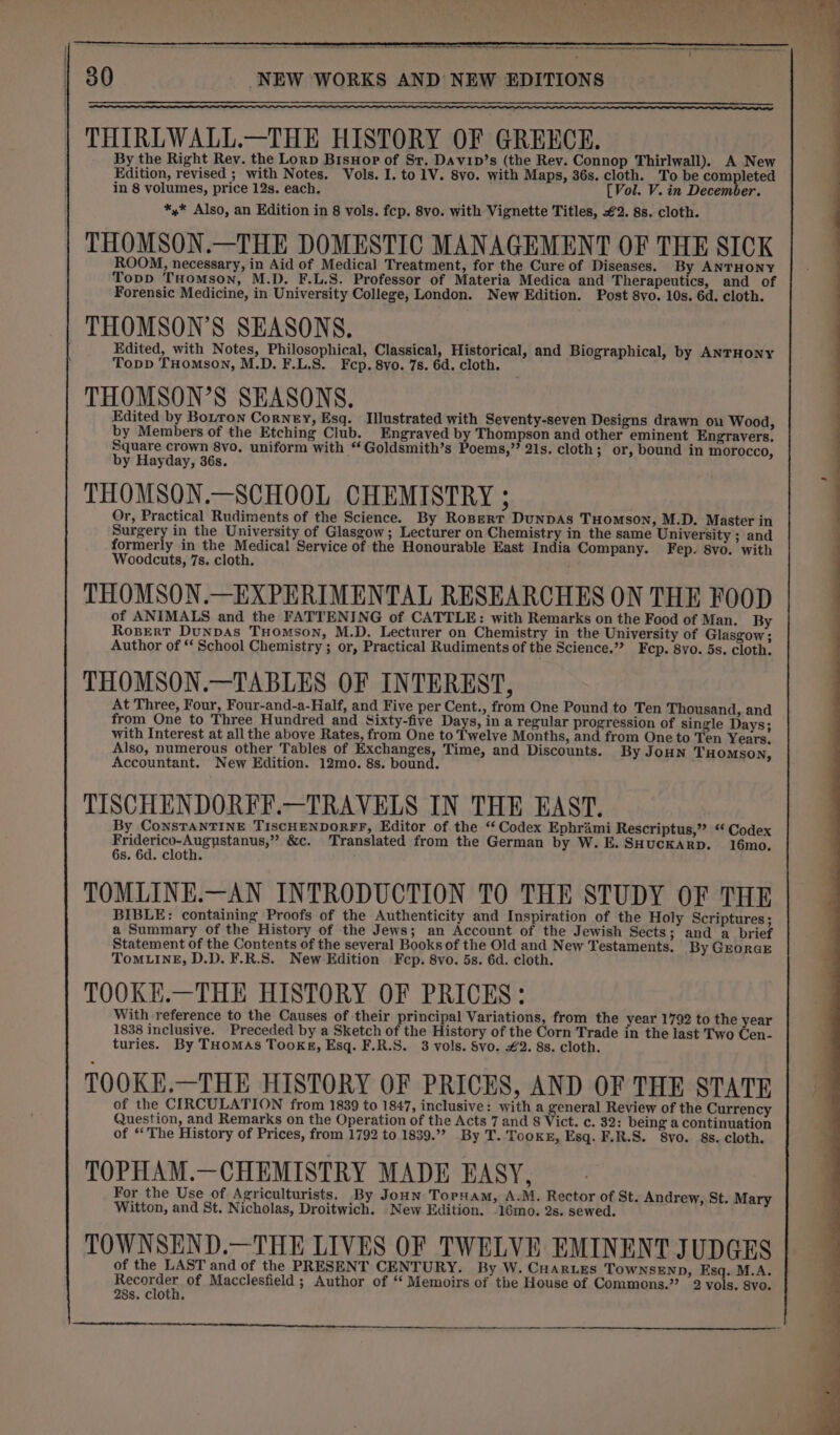 a CS ENTS SS SE SS TNT TS 30 NEW WORKS AND NEW EDITIONS THIRLWALL.—THE HISTORY OF GRERCE. By the Right Rev. the Lorp BisHop of Sr. Davip’s (the Rev. Connop Thirlwall). A New Edition, revised ; with Notes. Vols. I. to1V. 8vo. with Maps, 36s. cloth. To be paeeies in 8 volumes, price 12s. each. [Vol. V. in December. *,* Also, an Edition in 8 vols. fcp. 8vo. with Vignette Titles, €2. 8s. cloth. THOMSON.—THE DOMESTIC MANAGEMENT OF THE SICK ROOM, necessary, in Aid of Medical Treatment, for the Cure of Diseases. By ANTHONY Topp THomson, M.D. F.L.S. Professor of Materia Medica and Therapeutics, and of Forensic Medicine, in University College, London. New Edition. Post 8vo. 10s. 6d. cloth. THOMSON’S SEASONS. Edited, with Notes, Philosophical, Classical, Historical, and Biographical, by ANTHONY Topp THOMSON, M.D. F.L.S. Fcp. 8vo. 7s. 6d. cloth. THOMSON’S SEASONS. Edited by Botton Corney, Esq. Illustrated with Seventy-seven Designs drawn on Wood, by Members of the Etching Club. Engraved by Thompson and other eminent Engravers. Square crown 8vo. uniform with “Goldsmith’s Poems,” 21s. cloth; or, bound in morocco, by Hayday, 36s. THOMSON.—SCHOOL CHEMISTRY ; Or, Practical Rudiments of the Science. By Ropert DuNnDAS Tuomson, M.D. Master in Surgery in the University of Glasgow ; Lecturer on Chemistry in the same University ; and formerly in the Medical Service of the Honourable East India Company. Fep. 8vo. with Woodcuts, 7s. cloth. THOMSON.—EXPERIMENTAL RESEARCHES ON THE FOOD of ANIMALS and the FATTENING of CATTLE: with Remarks on the Food of Man. By Rosert DunpAs THomson, M.D. Lecturer on Chemistry in the University of Glasgow ; Author of “‘ School Chemistry ; or, Practical Rudiments of the Science.’? Fep. 8yo. 5s. cloth. THOMSON.—TABLES OF INTEREST, At Three, Four, Four-and-a-Half, and Five per Cent., from One Pound to Ten Thousand, and from One to Three Hundred and Sixty-five Days, in a regular progression of single Days; with Interest at all the above Rates, from One to Twelve Months, and from One to Ten Years. Also, numerous other Tables of Exchanges, Time, and Discounts. By JoHNn THOMSON, Accountant. New Edition. 12mo. 8s. bound. TISCHENDORFF.—TRAVELS IN THE EAST. By ConsTANTINE TISCHENDORFF, Editor of the ‘‘ Codex Ephrami Rescriptus,” “ Codex Friderico-Augystanus,” &amp;c. Translated from the German by W. E. SHUCKARD. 16mo. 6s. 6d. cloth. TOMLINE.—AN INTRODUCTION TO THE STUDY OF THE BIBLE: containing Proofs of the Authenticity and Inspiration of the Holy Scriptures ; a Summary of the History of the Jews; an Account of the Jewish Sects; and a brief Statement of the Contents of the several Books of the Old and New Testaments. By GroraE ToMLINE, D.D. F.R.S. New Edition Fep. 8vo. 5s. 6d. cloth. TOOKE.—THE HISTORY OF PRICES: With reference to the Causes of their principal Variations, from the year 1792 to the year 1838 inclusive. Preceded by a Sketch of the History of the Corn Trade in the last Two Cen- turies. By THomAs Tookg, Esq. F.R.S. 3 vols. Svo. €2. 8s. cloth. TOOKE.—THE HISTORY OF PRICES, AND OF THE STATE of the CIRCULATION from 1839 to 1847, inclusive: with a general Review of the Currency Question, and Remarks on the Operation of the Acts 7 and 8 Vict. c. 32: being a continuation of “The History of Prices, from 1792 to 1839.” By T. Tooker, Esq. F.R.S. Svo. 8s. cloth. TOPHAM.—CHEMISTRY MADE EASY, For the Use of Agriculturists. By Joun Tornam, A.M. Rector of St. Andrew, St. Mary Witton, and St. Nicholas, Droitwich. New Edition. .16mo. 2s. sewed. TOWNSEND.—THE LIVES OF TWELVE EMINENT JUDGES of the LAST and of the PRESENT CENTURY. By W. CHARLEs TOWNSEND, Esq. M.A. } Hecaaes of Macclesfield ; Author of ‘‘ Memoirs of the House of Commons.’ 2 vols. 8vo. 28s. cloth.