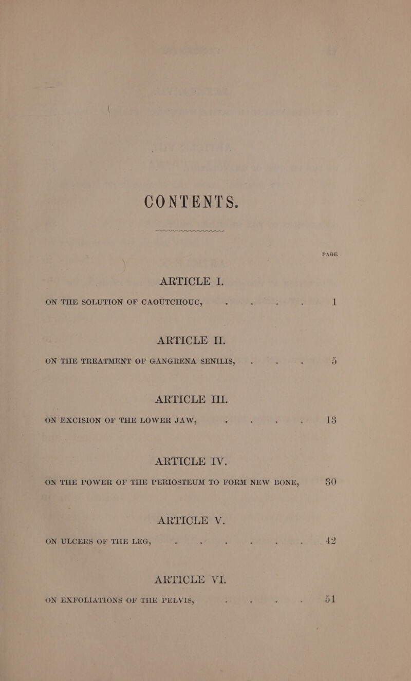 CONTENTS. ees aes PAGE ARTICLE I. ON THE SOLUTION OF CAOUTCHOUGC, . : : : 1 ARTICLE II. ON THE TREATMENT OF GANGRENA SENILIS, - . HS) ARTICLE III. ON EXCISION OF THE LOWER JAW, . j : : 15 ARTICLE IV. ON THE POWER OF THE PERIOSTEUM TO FORM NEW BONE, 30 ARTICLE V. ON ULCERS OF THE LEG, d : : : ; : 42 ARTICLE VI. ON EXFOLIATIONS OF THE PELVIS, : ; : ol