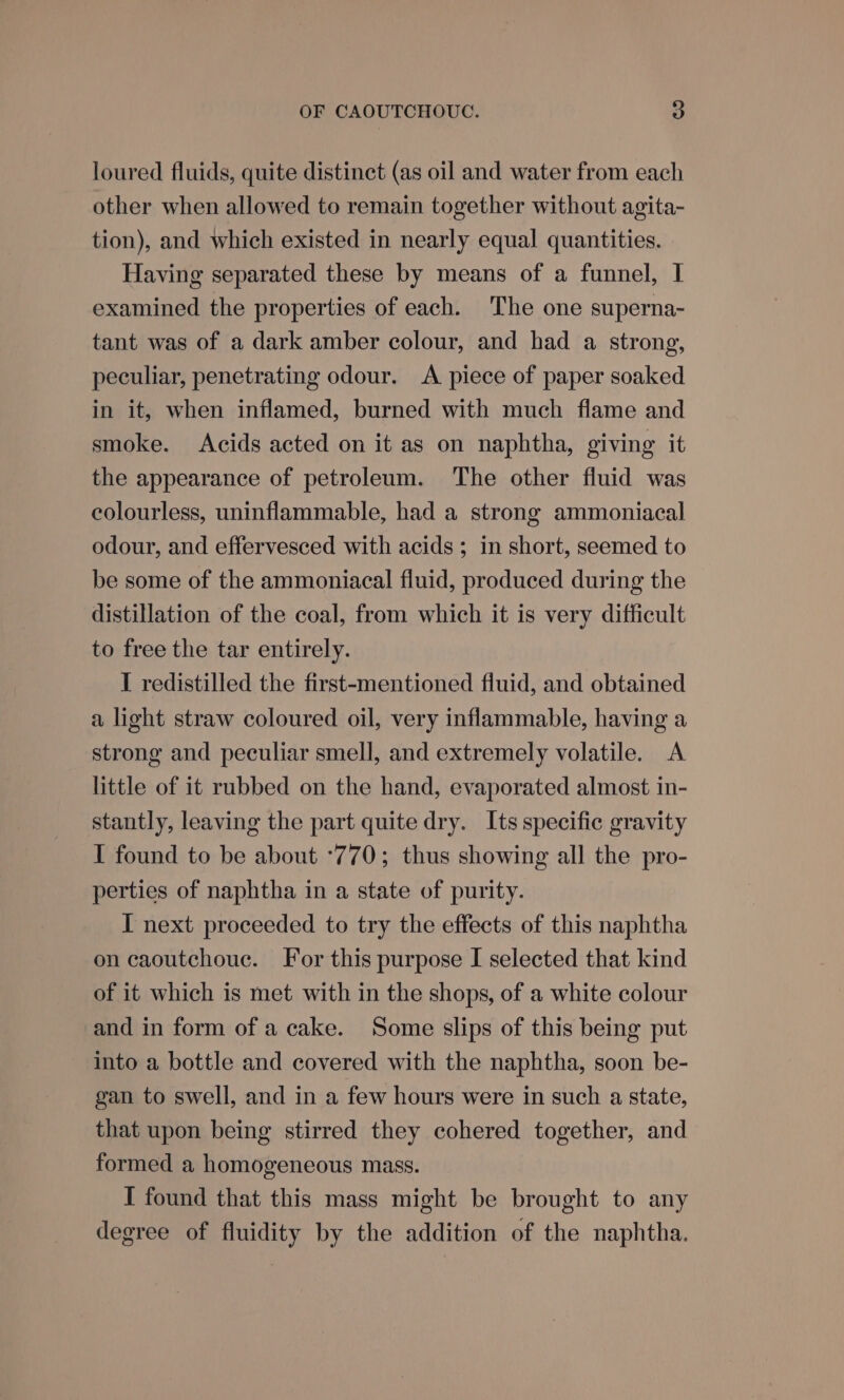 loured fluids, quite distinct (as oil and water from each other when allowed to remain together without agita- tion), and which existed in nearly equal quantities. Having separated these by means of a funnel, I examined the properties of each. The one superna- tant was of a dark amber colour, and had a strong, peculiar, penetrating odour. A piece of paper soaked in it, when inflamed, burned with much flame and smoke. Acids acted on it as on naphtha, giving it the appearance of petroleum. The other fluid was colourless, uninflammable, had a strong ammoniacal odour, and effervesced with acids ; in short, seemed to be some of the ammoniacal fluid, produced during the distillation of the coal, from which it is very difficult to free the tar entirely. I redistilled the first-mentioned fluid, and obtained a light straw coloured oil, very inflammable, having a strong and peculiar smell, and extremely volatile. &lt;A little of it rubbed on the hand, evaporated almost in- stantly, leaving the part quite dry. Its specific gravity I found to be about °770; thus showing all the pro- perties of naphtha in a state of purity. I next proceeded to try the effects of this naphtha on caoutchouc. For this purpose I selected that kind of it which is met with in the shops, of a white colour and in form of a cake. Some slips of this being put into a bottle and covered with the naphtha, soon be- gan to swell, and ina few hours were in such a state, that upon being stirred they cohered together, and formed a homogeneous mass. I found that this mass might be brought to any degree of fluidity by the addition of the naphtha.