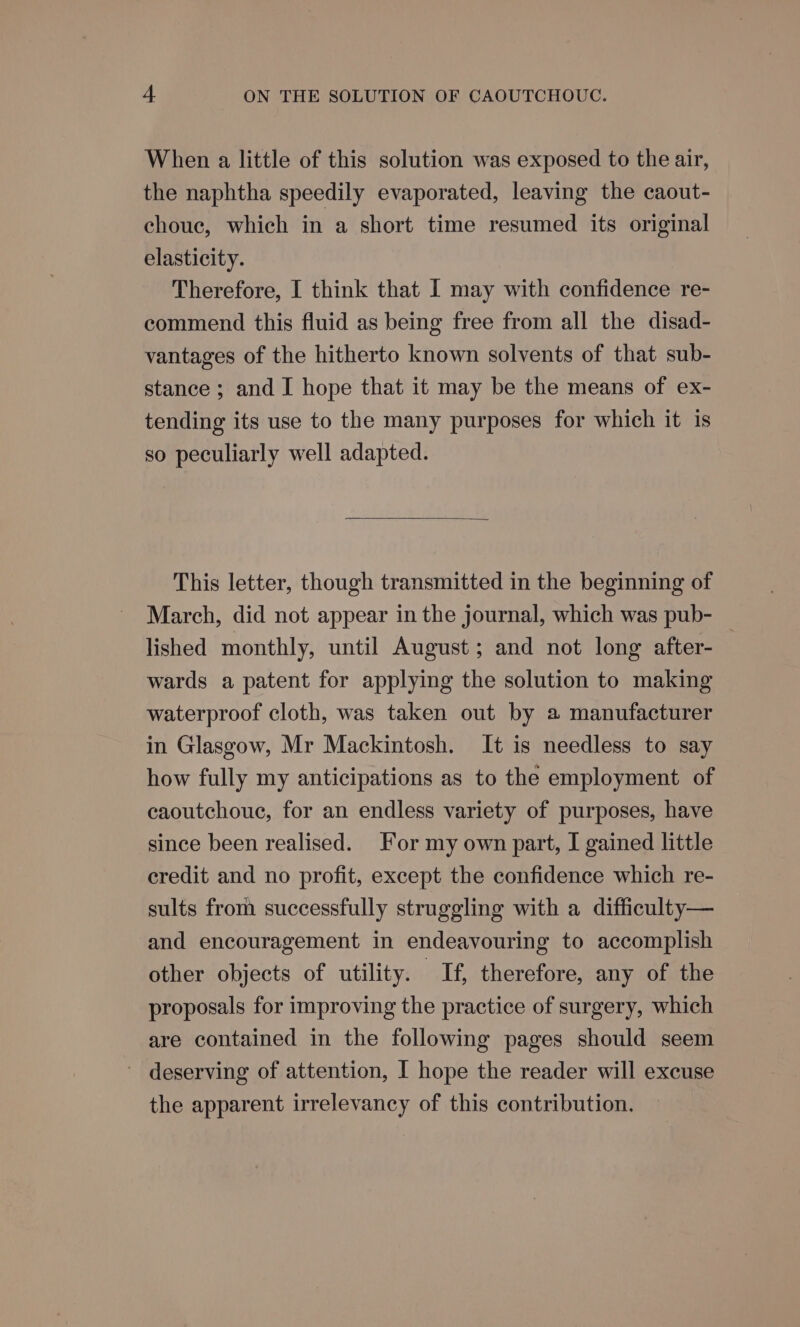 When a little of this solution was exposed to the air, the naphtha speedily evaporated, leaving the caout- choue, which in a short time resumed its original elasticity. Therefore, I think that I may with confidence re- commend this fluid as being free from all the disad- vantages of the hitherto known solvents of that sub- stance; and I hope that it may be the means of ex- tending its use to the many purposes for which it is so peculiarly well adapted. This letter, though transmitted in the beginning of March, did not appear in the journal, which was pub- lished monthly, until August; and not long after- wards a patent for applying the solution to making waterproof cloth, was taken out by a manufacturer in Glasgow, Mr Mackintosh. It is needless to say how fully my anticipations as to the employment of caoutchouc, for an endless variety of purposes, have since been realised. For my own part, I gained little credit and no profit, except the confidence which re- sults from successfully struggling with a difficulty— and encouragement in endeavouring to accomplish other objects of utility. Tf, therefore, any of the proposals for improving the practice of surgery, which are contained in the following pages should seem ~ deserving of attention, I hope the reader will excuse the apparent irrelevancy of this contribution.