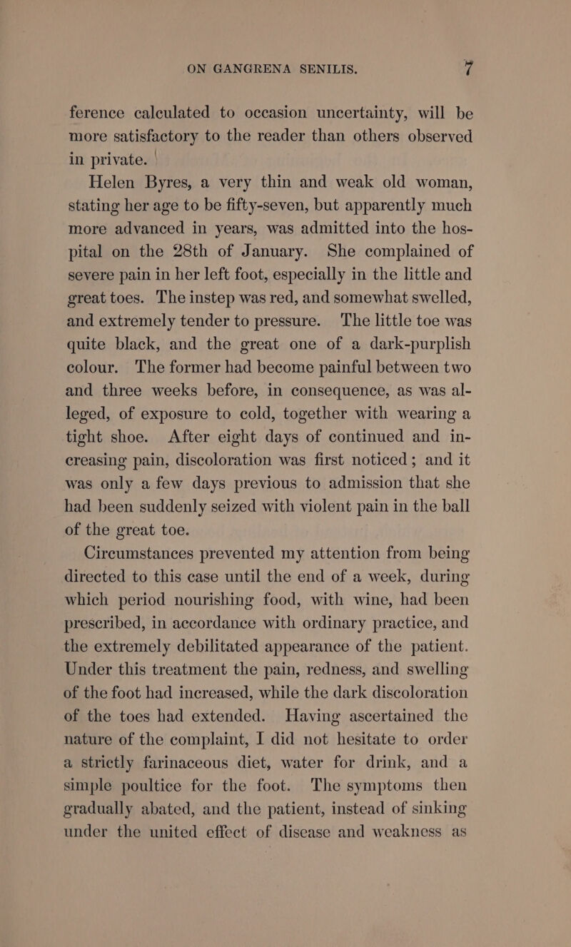 ference calculated to occasion uncertainty, will be more satisfactory to the reader than others observed in private. | Helen Byres, a very thin and weak old woman, stating her age to be fifty-seven, but apparently much more advanced in years, was admitted into the hos- pital on the 28th of January. She complained of severe pain in her left foot, especially in the little and great toes. The instep was red, and somewhat swelled, and extremely tender to pressure. ‘The little toe was quite black, and the great one of a dark-purplish colour. The former had become painful between two and three weeks before, in consequence, as was al- leged, of exposure to cold, together with wearing a tight shoe. After eight days of continued and in- creasing pain, discoloration was first noticed; and it was only a few days previous to admission that she had been suddenly seized with violent pain in the ball of the great toe. Circumstances prevented my attention from being directed to this case until the end of a week, during which period nourishing food, with wine, had been prescribed, in accordance with ordinary practice, and the extremely debilitated appearance of the patient. Under this treatment the pain, redness, and swelling of the foot had increased, while the dark discoloration of the toes had extended. Having ascertained the nature of the complaint, I did not hesitate to order a strictly farinaceous diet, water for drink, and a simple poultice for the foot. The symptoms then gradually abated, and the patient, instead of sinking under the united effect of disease and weakness as