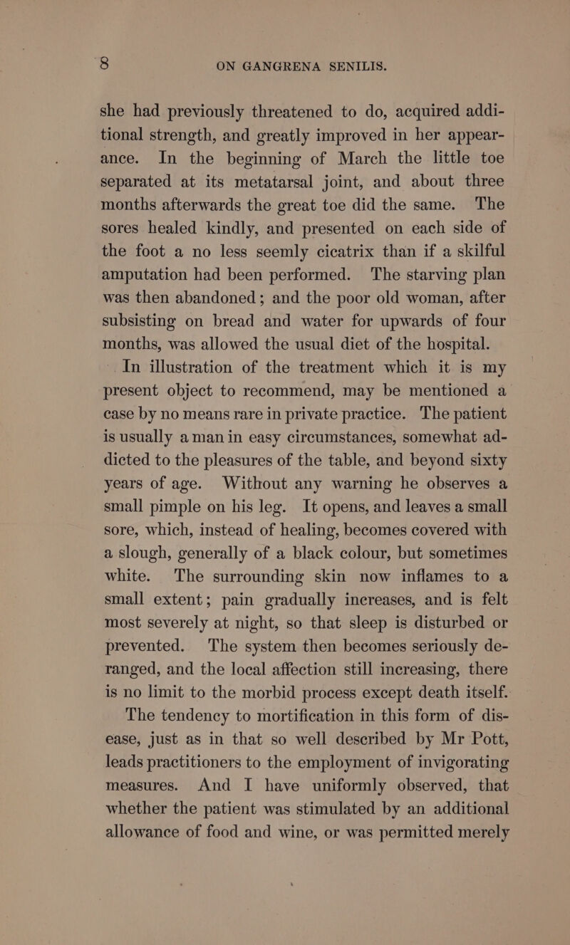 she had previously threatened to do, acquired addi- tional strength, and greatly improved in her appear- ance. In the beginning of March the little toe separated at its metatarsal joint, and about three months afterwards the great toe did the same. The sores healed kindly, and presented on each side of the foot a no less seemly cicatrix than if a skilful amputation had been performed. The starving plan was then abandoned; and the poor old woman, after subsisting on bread and water for upwards of four months, was allowed the usual diet of the hospital. In illustration of the treatment which it is my present object to recommend, may be mentioned a case by no means rare in private practice. The patient is usually aman in easy circumstances, somewhat ad- dicted to the pleasures of the table, and beyond sixty years of age. Without any warning he observes a small pimple on his leg. It opens, and leaves a small sore, which, instead of healing, becomes covered with a slough, generally of a black colour, but sometimes white. The surrounding skin now inflames to a small extent; pain gradually increases, and is felt most severely at night, so that sleep is disturbed or prevented. The system then becomes seriously de- ranged, and the local affection still increasing, there is no limit to the morbid process except death itself. The tendency to mortification in this form of dis- ease, just as in that so well described by Mr Pott, leads practitioners to the employment of invigorating measures. And I have uniformly observed, that whether the patient was stimulated by an additional allowance of food and wine, or was permitted merely