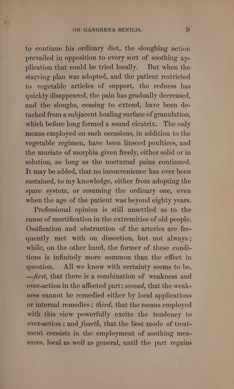 to continue his ordinary diet, the sloughing action prevailed in opposition to every sort of soothing ap- plication that could be tried locally. But when the starving plan was adopted, and the patient restricted to vegetable articles of support, the redness has quickly disappeared, the pain has gradually decreased, and the sloughs, ceasing to extend, have been de- tached from a subjacent healing surface of granulation, which before long formed a sound cicatrix. The only means employed on such occasions, in addition to the vegetable regimen, have been linseed poultices, and the muriate of morphia given freely, either solid or in solution, so long as the nocturnal pains continued. It may be added, that no inconvenience has ever been sustained, to my knowledge, either from adopting the spare system, or resuming the ordinary one, even when the age of the patient was beyond eighty years. Professional opinion is still unsettled as to the cause of mortification in the extremities of old people. Ossification and obstruction of the arteries are fre- quently met with on dissection, but not always ; while, on the other hand, the former of these condi- tions is infinitely more common than the effect in question. All we know with certainty seems to be, —first, that there is a combination of weakness and over-action in the affected part; second, that the weak- ness cannot be remedied either by local applications or internal remedies ; third, that the means employed with this view powerfully excite the tendency to over-action ; and fourth, that the best mode of treat- ment consists in the employment of soothing mea- sures, local as well as general, until the part regains