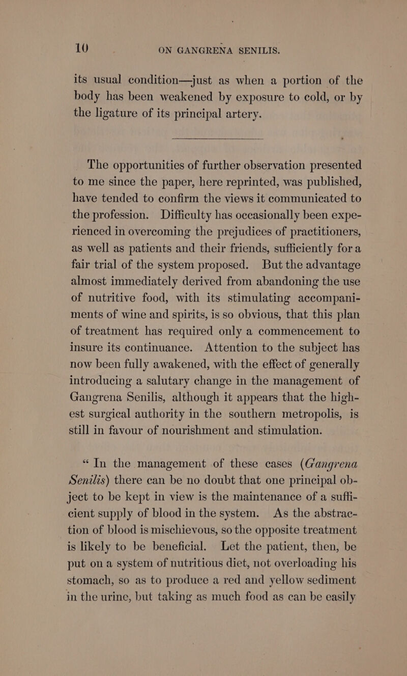 its usual condition—just as when a portion of the body has been weakened by exposure to cold, or by the ligature of its principal artery. The opportunities of further observation presented to me since the paper, here reprinted, was published, have tended to confirm the views it communicated to the profession. Difficulty has occasionally been expe- rienced in overcoming the prejudices of practitioners, as well as patients and their friends, sufficiently fora fair trial of the system proposed. But the advantage almost immediately derived from abandoning the use of nutritive food, with its stimulating accompani- ments of wine and spirits, is so obvious, that this plan of treatment has required only a commencement to insure its continuance. Attention to the subject has now been fully awakened, with the effect of generally introducing a salutary change in the management of Gangrena Senilis, although it appears that the high- est surgical authority in the southern metropolis, is still in favour of nourishment and stimulation. “In the management of these cases (Gangrena Senilis) there can be no doubt that one principal ob- ject to be kept in view is the maintenance of a suffi- cient supply of blood in the system. As the abstrac- tion of blood is mischievous, so the opposite treatment is likely to be beneficial. Let the patient, then, be put ona system of nutritious diet, not overloading his stomach, so as to produce a red and yellow sediment in the urine, but taking as much food as can be easily