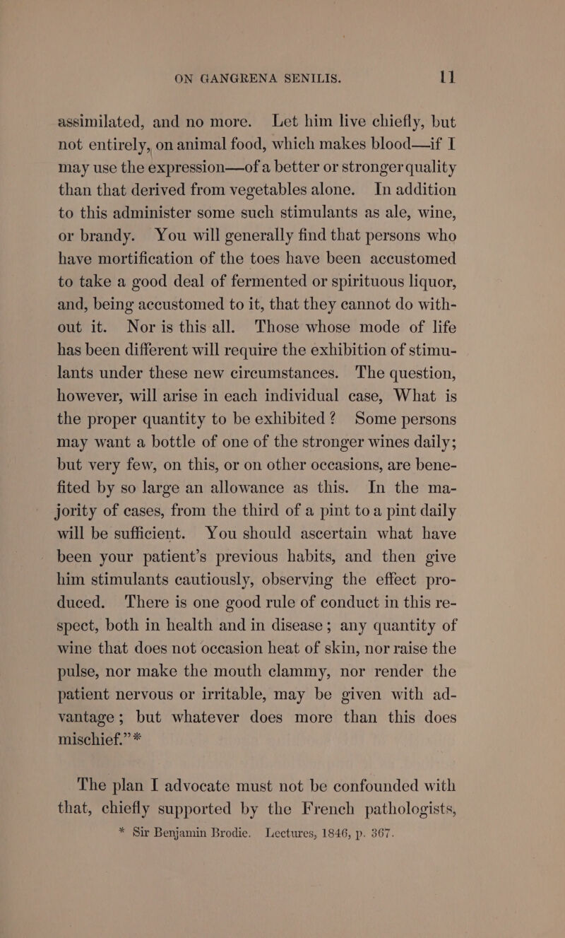 assimilated, and no more. Let him live chiefly, but not entirely, on animal food, which makes blood—if I may use the expression—of a better or stronger quality than that derived from vegetables alone. In addition to this administer some such stimulants as ale, wine, or brandy. You will generally find that persons who have mortification of the toes have been accustomed to take a good deal of fermented or spirituous liquor, and, being accustomed to it, that they cannot do with- out it. Nor is this all. Those whose mode of life has been different will require the exhibition of stimu- lants under these new circumstances. The question, however, will arise in each individual case, What is the proper quantity to be exhibited? Some persons may want a bottle of one of the stronger wines daily; but very few, on this, or on other occasions, are bene- fited by so large an allowance as this. In the ma- jority of cases, from the third of a pint to a pint daily will be sufficient. You should ascertain what have been your patient’s previous habits, and then give him stimulants cautiously, observing the effect pro- duced. ‘There is one good rule of conduct in this re- spect, both in health and in disease; any quantity of wine that does not occasion heat of skin, nor raise the pulse, nor make the mouth clammy, nor render the patient nervous or irritable, may be given with ad- vantage ; but whatever does more than this does mischief.” * The plan I advocate must not be confounded with that, chiefly supported by the French pathologists, * Sir Benjamin Brodie. Lectures, 1846, p. 367.