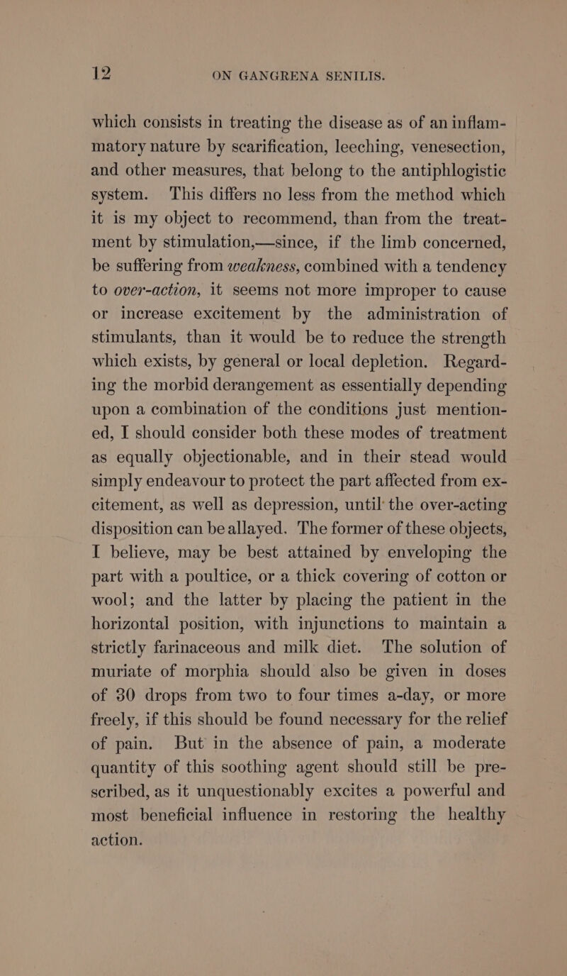 which consists in treating the disease as of an inflam- matory nature by scarification, leeching, venesection, and other measures, that belong to the antiphlogistic system. ‘This differs no less from the method which it is my object to recommend, than from the treat- ment by stimulation,—since, if the limb concerned, be suffering from weakness, combined with a tendency to over-action, it seems not more improper to cause or increase excitement by the administration of stimulants, than it would be to reduce the strength which exists, by general or local depletion. Regard- ing the morbid derangement as essentially depending upon a combination of the conditions just mention- ed, I should consider both these modes of treatment as equally objectionable, and in their stead would simply endeavour to protect the part affected from ex- citement, as well as depression, until the over-acting disposition can beallayed. The former of these objects, I believe, may be best attained by enveloping the part with a poultice, or a thick covering of cotton or wool; and the latter by placing the patient in the horizontal position, with injunctions to maintain a strictly farinaceous and milk diet. The solution of muriate of morphia should also be given in doses of 30 drops from two to four times a-day, or more freely, if this should be found necessary for the relief of pain. But in the absence of pain, a moderate quantity of this soothing agent should still be pre- scribed, as it unquestionably excites a powerful and most beneficial influence in restoring the healthy action.