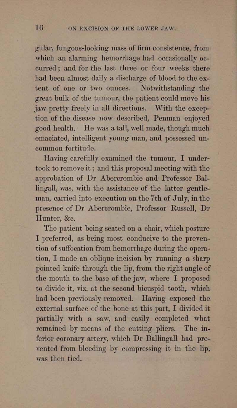 gular, fungous-looking mass of firm consistence, from which an alarming hemorrhage had occasionally oc- curred ; and for the last three or four weeks: there had been almost daily a discharge of blood to the ex- tent of one or two ounces. Notwithstanding the great bulk of the tumour, the patient could move his jaw pretty freely in all directions. With the excep- tion of the disease now described, Penman enjoyed good health.. He was a tall, well made, though much emaciated, intelligent young man, and possessed un- common fortitude. Having carefully examined the tumour, I under- took to remove it ; and this proposal meeting with the approbation of Dr Abercrombie and Professor Bal- lingall, was, with the assistance of the latter gentle- man, carried into execution on the 7th of July, in the presence of Dr Abercrombie, Professor Russell, Dr Hunter, &amp;e. The patient being seated on a chair, which posture I preferred, as being most conducive to the preven- tion of suffocation from hemorrhage during the opera- tion, I made an oblique incision by running a sharp pointed knife through the lip, from the right angle of the mouth to the base of the jaw, where I proposed to divide it, viz. at the second bicuspid tooth, which had been previously removed. Having exposed the external surface of the bone at this part, I divided it partially with a saw, and easily completed what remained by means of the cutting pliers. The in- ferior coronary artery, which Dr Ballingall had pre- vented from bleeding by compressing it in the lip, was then tied.