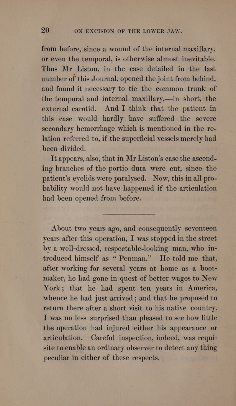 from before, since a wound of the internal maxillary, or even the temporal, is otherwise almost inevitable. Thus Mr Liston, in the case detailed in the last number of this Journal, opened the joint from behind, and found it necessary to tie the common trunk of the temporal and internal maxillary,—in short, the external carotid. And I think that the patient in this case would hardly have suffered the severe secondary hemorrhage which is mentioned in the re- lation referred to, if the superficial vessels merely had been divided. It appears, also, that in Mr Liston’s case the ascend- ing branches of the portio dura were cut, since the patient’s eyelids were paralysed. Now, this in all pro- bability would not have happened if the articulation had been opened from before. About two years ago, and consequently seventeen years after this operation, I was stopped in the street by a well-dressed, respectable-looking man, who in- troduced himself as “‘ Penman.” He told me that, after working for several years at home as a boot- maker, he had gone in quest of better wages to New York; that he had spent ten years in America, whence he had just arrived; and that he proposed to return there after a short visit to his native country. I was no less surprised than pleased to see how little the operation had injured either his appearance or articulation. Careful inspection, indeed, was requi- site to enable an ordinary observer to detect any thing peculiar in either of these respects.