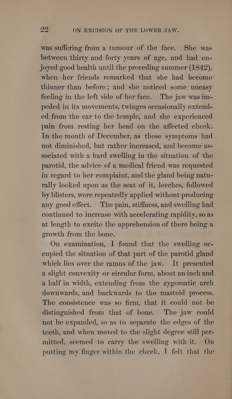 was suffering from a tumour of the face. She was between thirty and forty years of age, and had en- joyed good health until the preceding summer (1842), when her friends remarked that she had become’ thinner than before; and she noticed some uneasy feeling in the left side of her face. The jaw was im- peded in its movements, twinges occasionally extend- ed from the ear to the temple, and she experienced pain from resting her head on the affected cheek. In the month of December, as these symptoms had not diminished, but rather increased, and become as- sociated with a hard swelling in the situation of the parotid, the advice of a medical friend was requested in regard to her complaint, and the gland being natu- rally looked upon as the seat of it, leeches, followed by blisters, were repeatedly applied without producing any good effect. The pain, stiffness, and swelling had continued to increase with accelerating rapidity, so as at length to excite the apprehension of there being a growth from the bone. On examination, I found that the swelling oc- cupied the situation of that part of the parotid gland which lies over the ramus of the jaw. It presented a slight convexity or circular form, about an inch and a half in width, extending from the zygomatic arch downwards, and backwards to the mastoid process. The consistence was so firm, that it could not be distinguished from that of bone. The jaw could not be expanded, so as to separate the edges of the teeth, and when moved to the slight degree still per- mitted, seemed to carry the swelling with it. On putting my finger within the cheek, I felt that the