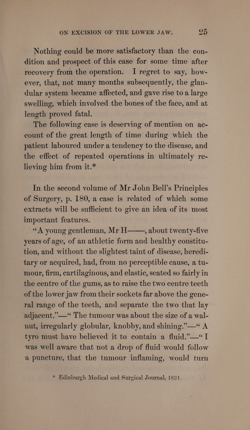 Nothing could be more satisfactory than the con- dition and prospect of this case for some time after recovery from the operation. I regret to say, how- ever, that, not many months subsequently, the glan- dular system became affected, and gave rise toa large swelling, which involved the bones of the face, and at length proved fatal. | The following case is deserving of mention on ac- count of the great length of time during which the patient laboured under a tendency to the disease, and the effect of repeated operations in ultimately re- lieving him from it.* In the second volume of Mr John Bell’s Principles of Surgery, p. 180, a case is related of which some extracts will be sufficient to give an idea of its most important features. “A young gentleman, Mr H , about twenty-five years of age, of an athletic form and healthy constitu- tion, and without the slightest taint of disease, heredi- tary or acquired, had, from no perceptible cause, a tu- mour, firm, cartilaginous, and elastic, seated so fairly in the centre of the gums, as to raise the two centre teeth of the lower jaw from their sockets far above the gene- ral range of the teeth, and separate the two that lay adjacent.” —“ The tumour was about the size of a wal- nut, irregularly globular, knobby, and shining.” —“ A tyro must have believed it to contain a fluid.”—“ I was well aware that not a drop of fluid would follow a puncture, that the tumour inflaming, would turn * Edinburgh Medical and Surgical Journal, 1831.