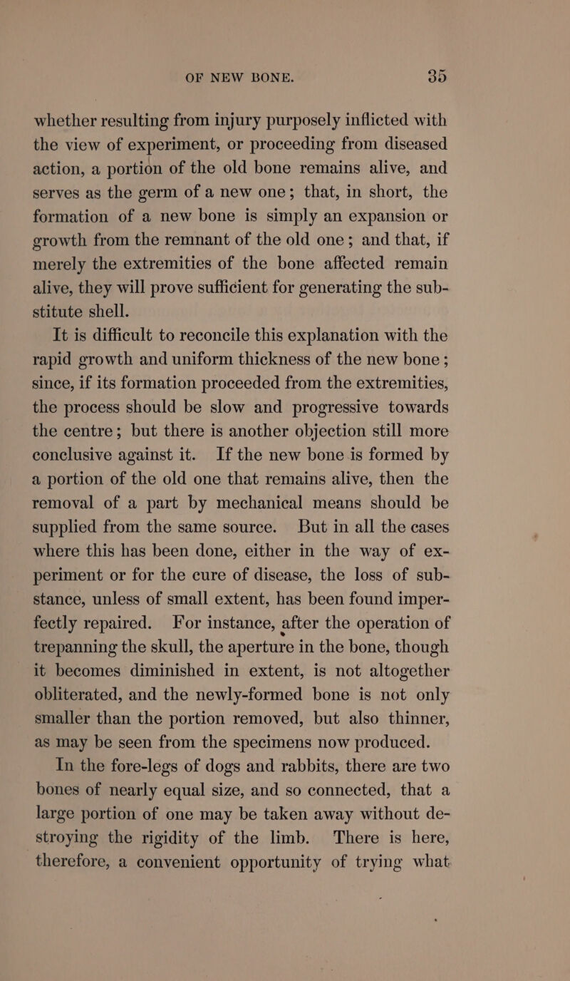 whether resulting from injury purposely inflicted with the view of experiment, or proceeding from diseased action, a portion of the old bone remains alive, and serves as the germ of a new one; that, in short, the formation of a new bone is simply an expansion or growth from the remnant of the old one; and that, if merely the extremities of the bone affected remain alive, they will prove sufficient for generating the sub- stitute shell. It is difficult to reconcile this explanation with the rapid growth and uniform thickness of the new bone; since, if its formation proceeded from the extremities, the process should be slow and progressive towards the centre; but there is another objection still more conclusive against it. Ifthe new bone is formed by a portion of the old one that remains alive, then the removal of a part by mechanical means should be supplied from the same source. But in all the cases where this has been done, either in the way of ex- periment or for the cure of disease, the loss of sub- stance, unless of small extent, has been found imper- fectly repaired. For instance, after the operation of trepanning the skull, the aperture in the bone, though it becomes diminished in extent, is not altogether obliterated, and the newly-formed bone is not only smaller than the portion removed, but also thinner, as may be seen from the specimens now produced. In the fore-legs of dogs and rabbits, there are two bones of nearly equal size, and so connected, that a large portion of one may be taken away without de- stroying the rigidity of the limb. There is here, therefore, a convenient opportunity of trying what