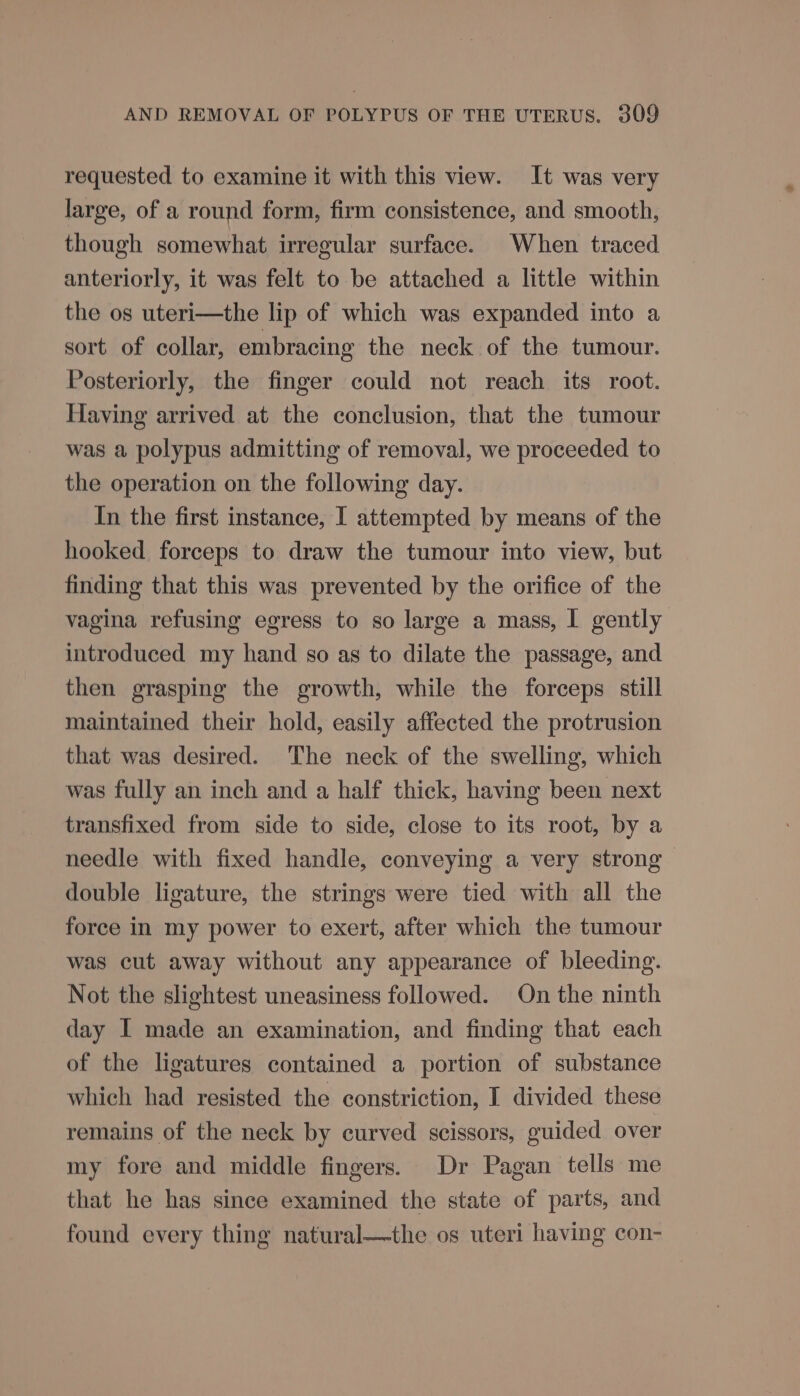 requested to examine it with this view. It was very large, of a round form, firm consistence, and smooth, though somewhat irregular surface. When traced anteriorly, it was felt to be attached a little within the os uteri—the lip of which was expanded into a sort of collar, embracing the neck of the tumour. Posteriorly, the finger could not reach its root. Having arrived at the conclusion, that the tumour was a polypus admitting of removal, we proceeded to the operation on the following day. In the first instance, I attempted by means of the hooked forceps to draw the tumour into view, but finding that this was prevented by the orifice of the vagina refusing egress to so large a mass, I gently introduced my hand so as to dilate the passage, and then grasping the growth, while the forceps still maintained their hold, easily affected the protrusion that was desired. The neck of the swelling, which was fully an inch and a half thick, having been next transfixed from side to side, close to its root, by a needle with fixed handle, conveying a very strong double ligature, the strings were tied with all the force in my power to exert, after which the tumour was cut away without any appearance of bleeding. Not the slightest uneasiness followed. On the ninth day I made an examination, and finding that each of the ligatures contained a portion of substance which had resisted the constriction, I divided these remains of the neck by curved scissors, guided over my fore and middle fingers. Dr Pagan tells me that he has since examined the state of parts, and found every thing natural—the os uteri having con-