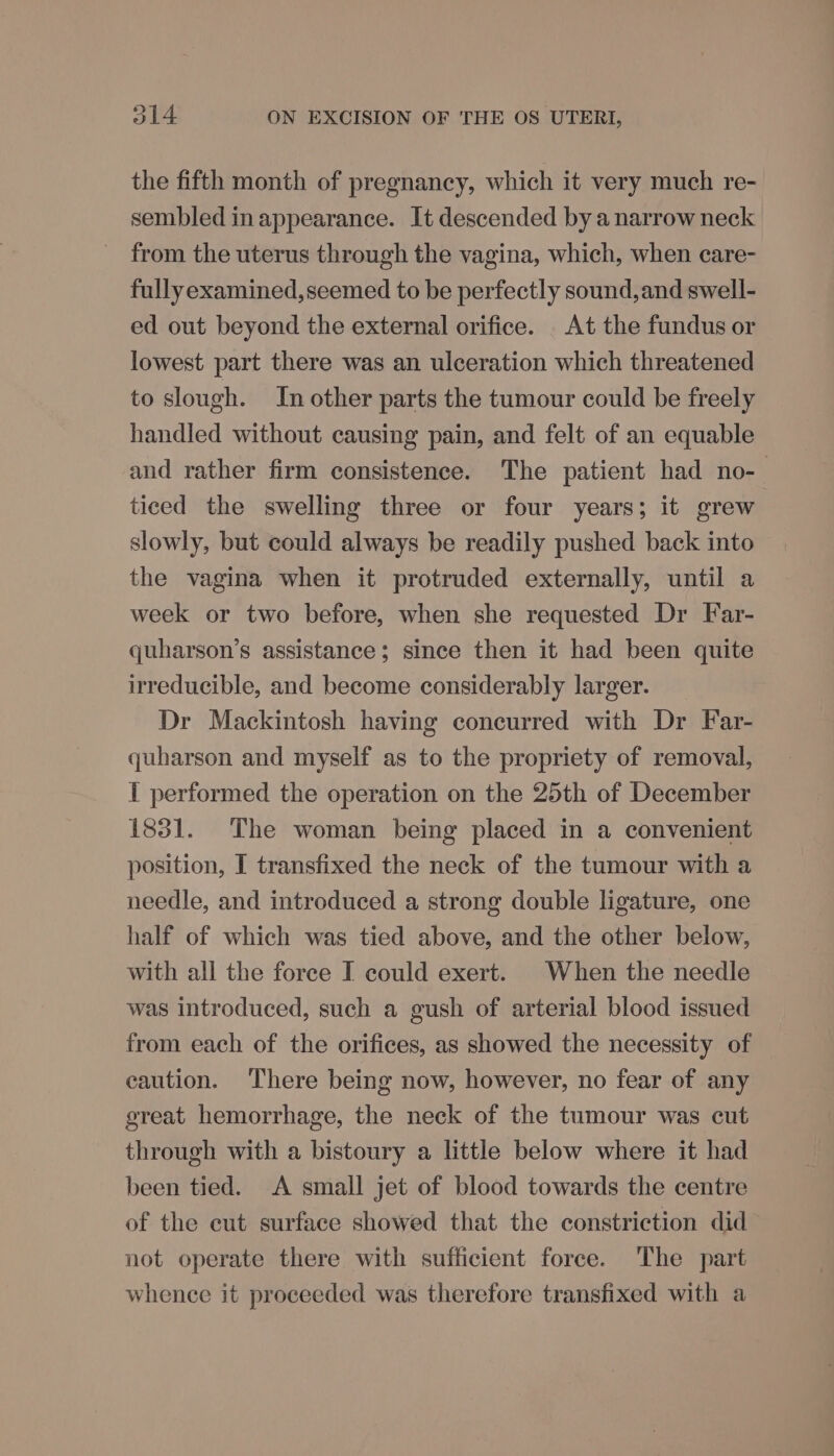 the fifth month of pregnancy, which it very much re- sembled in appearance. It descended by a narrow neck from the uterus through the vagina, which, when care- fully examined, seemed to be perfectly sound,and swell- ed out beyond the external orifice. _ At the fundus or lowest part there was an ulceration which threatened to slough. In other parts the tumour could be freely handled without causing pain, and felt of an equable and rather firm consistence. The patient had no- ticed the swelling three or four years; it grew slowly, but could always be readily pushed back into the vagina when it protruded externally, until a week or two before, when she requested Dr Far- quharson’s assistance; since then it had been quite irreducible, and become considerably larger. Dr Mackintosh having concurred with Dr Far- quharson and myself as to the propriety of removal, I performed the operation on the 25th of December 1831. The woman being placed in a convenient position, I transfixed the neck of the tumour with a needle, and introduced a strong double ligature, one half of which was tied above, and the other below, with all the force I could exert. | When the needle was introduced, such a gush of arterial blood issued from each of the orifices, as showed the necessity of caution. There being now, however, no fear of any great hemorrhage, the neck of the tumour was cut through with a bistoury a little below where it had been tied. A small jet of blood towards the centre of the eut surface showed that the constriction did not operate there with sufficient force. The part whence it proceeded was therefore transfixed with a