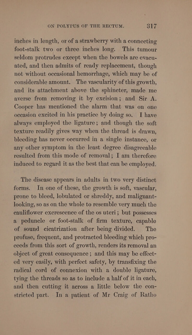 inches in length, or of a strawberry with a connecting foot-stalk two or three inches long. This tumour seldom protrudes except when the bowels are evacu- ated, and then admits of ready replacement, though not without occasional hemorrhage, which may be of considerable amount. The vascularity of this growth, and its attachment above the sphincter, made me averse from removing it by excision; and Sir A. Cooper has mentioned the alarm that was on one occasion excited in his practice by doing so. I have always employed the ligature; and though the soft texture readily gives way when the thread is drawn, bleeding has never occurred in a single instance, or any other symptom in the least degree disagreeable resulted from this mode of removal; I am therefore induced to regard it as the best that can be employed. The disease appears in adults in two very distinct forms. In one of these, the growth is soft, vascular, prone to bleed, lobulated or shreddy, and malignant- looking, so as on the whole to resemble very much the cauliflower excrescence of the os uteri; but possesses a peduncle or foot-stalk of firm texture, capable of sound cicatrization after being divided. The profuse, frequent, and protracted bleeding which pro- ceeds from this sort of growth, renders its removal an object of great consequence ; and this may be effect- ed very easily, with perfect safety, by transfixing the radical cord of connexion with a double ligature, tying the threads so as to include a half of it in each, and then cutting it across a little below the con- stricted part. In a patient of Mr Craig of Ratho