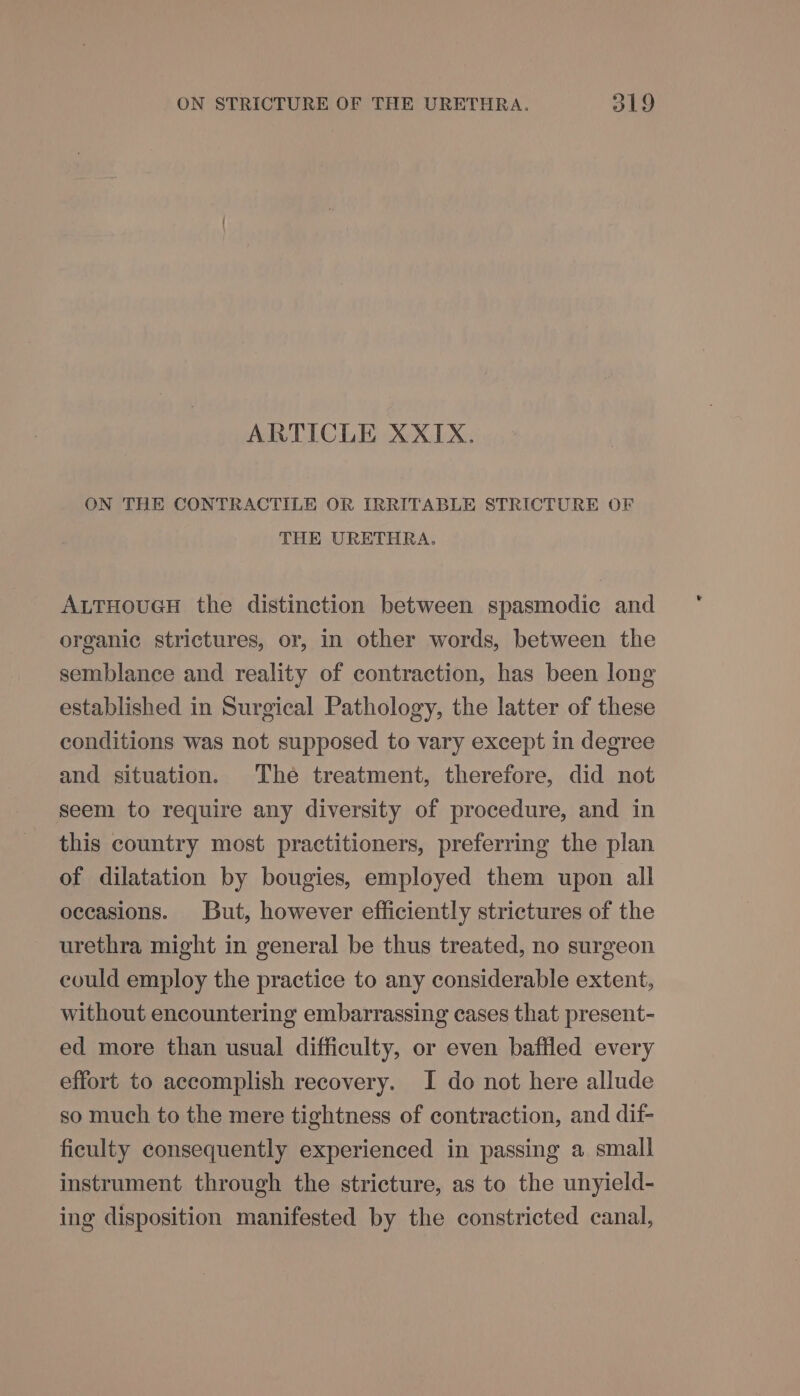 ARTICLE XXIX. ON THE CONTRACTILE OR IRRITABLE STRICTURE OF THE URETHRA. ALTHOUGH the distinction between spasmodic and organic strictures, or, in other words, between the semblance and reality of contraction, has been long established in Surgical Pathology, the latter of these conditions was not supposed to vary except in degree and situation. The treatment, therefore, did not seem to require any diversity of procedure, and in this country most practitioners, preferring the plan of dilatation by bougies, employed them upon all occasions. But, however efficiently strictures of the urethra might in general be thus treated, no surgeon could employ the practice to any considerable extent, without encountering embarrassing cases that present- ed more than usual difficulty, or even baffled every effort to accomplish recovery. I do not here allude so much to the mere tightness of contraction, and dif- ficulty consequently experienced in passing a small instrument through the stricture, as to the unyield- ing disposition manifested by the constricted canal,