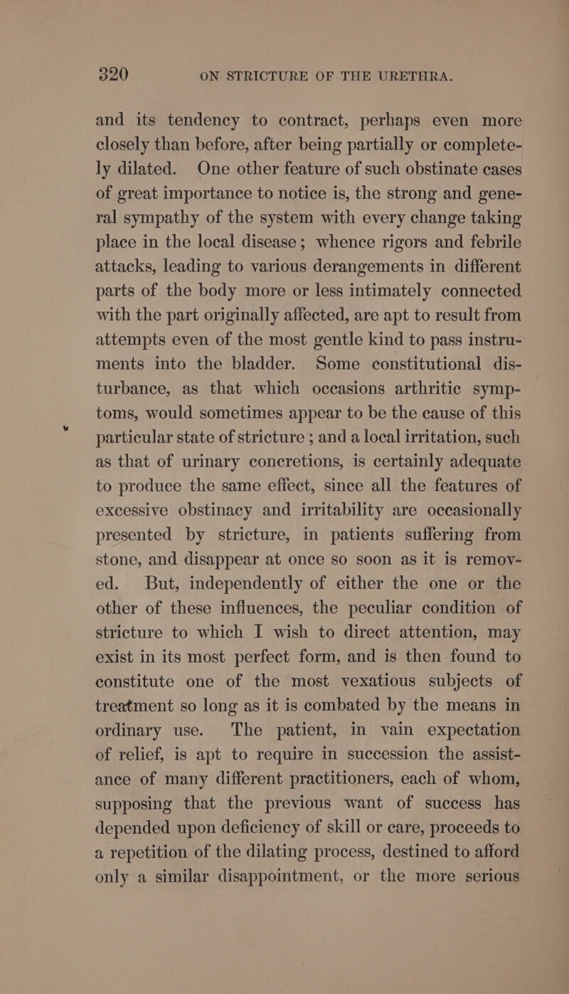 and its tendency to contract, perhaps even more closely than before, after being partially or complete- ly dilated. One other feature of such obstinate cases of great importance to notice is, the strong and gene- ral sympathy of the system with every change taking place in the local disease; whence rigors and febrile attacks, leading to various derangements in different parts of the body more or less intimately connected with the part originally affected, are apt to result from attempts even of the most gentle kind to pass instru- ments into the bladder. Some constitutional dis- turbance, as that which occasions arthritic symp- toms, would sometimes appear to be the cause of this particular state of stricture ; and a local irritation, such as that of urinary concretions, is certainly adequate to produce the same effect, since all the features of excessive obstinacy and irritability are occasionally presented by stricture, in patients suffering from stone, and disappear at once so soon as it is remov- ed. But, independently of either the one or the other of these influences, the peculiar condition of stricture to which I wish to direct attention, may exist in its most perfect form, and is then found to constitute one of the most vexatious subjects of treatment so long as it is combated by the means in ordinary use. The patient, in vain expectation of relief, is apt to require in succession the assist- ance of many different practitioners, each of whom, supposing that the previous want of success has depended upon deficiency of skill or care, proceeds to a repetition of the dilating process, destined to afford only a similar disappointment, or the more serious