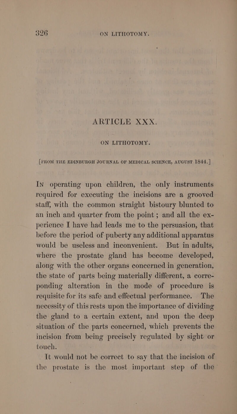 ARTICLE XXX. ON LITHOTOMY. [FROM THE EDINBURGH JOURNAL OF MEDICAL SCIENCE, AUGUST 1844. | IN operating upon children, the only instruments required for executing the incisions are a grooved staff, with the common straight bistoury blunted to an inch and quarter from the point ; and all the ex- perience I have had leads me to the persuasion, that before the period of puberty any additional apparatus would be useless and inconvenient. But in adults, where the prostate gland has become developed, along with the other organs concerned in generation, the state of parts being materially different, a corre- ponding alteration in the mode of procedure is requisite for its safe and effectual performance. The necessity of thisrests upon the importance of dividing the gland to a certain extent, and upon the deep situation of the parts concerned, which prevents the incision from being precisely regulated by sight or touch. It would not be correct to say that the incision of the prostate is the most important step of the’