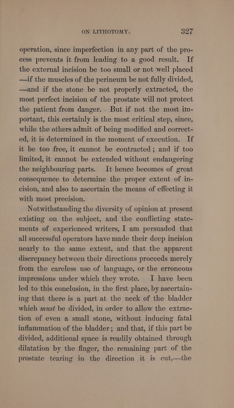 operation, since imperfection in any part of the pro- cess prevents it from leading to a good result. If the external incision be too small or not well placed —if the muscles of the perineum be not fully divided, —and if the stone be not properly extracted, the most perfect incision of the prostate will not protect the patient from danger. : But if not the most im- portant, this certainly is the most critical step, since, while the others admit of being modified and correct- ed, it is determined in the moment of execution. If it be too free, it cannot be contracted; and if too limited, it cannot be extended without endangering the neighbouring parts. It hence becomes of great consequence to determine the proper extent of in- cision, and also to ascertain the means of effecting it with most precision. Notwithstanding the diversity of opinion at present existing on the subject, and the conflicting state- ments of experienced writers, I am persuaded that all successful operators have made their deep incision nearly to the same extent, and that the apparent discrepancy between their directions proceeds merely from the careless use of language, or the erroneous impressions under which they wrote. I have been led to this conclusion, in the first place, by ascertain- ing that there is a part at the neck of the bladder which must be divided, in order to allow the extrac- tion of even a small stone, without inducing fatal inflammation of the bladder; and that, if this part be divided, additional space is readily obtained through dilatation by the finger, the remaining part of the prostate tearing in the direction it is cut,—the
