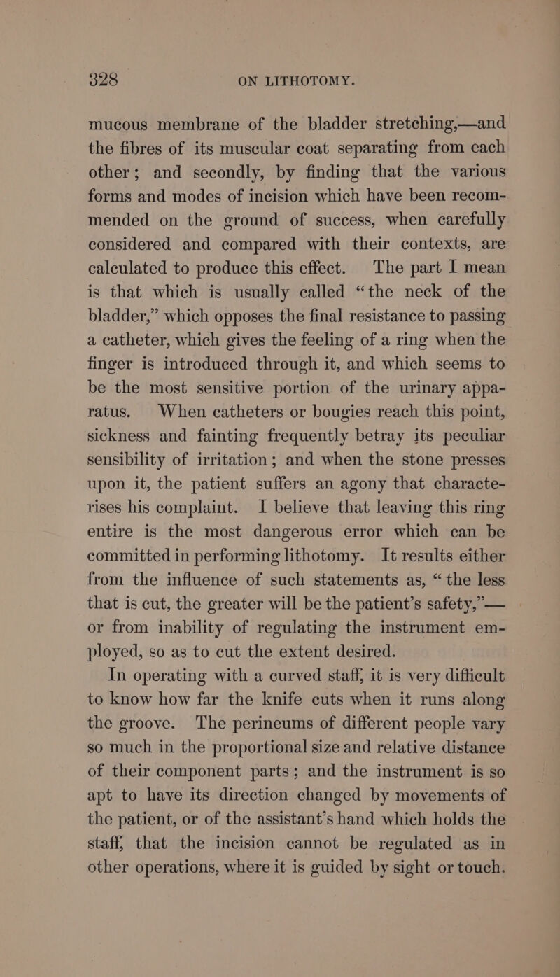 mucous membrane of the bladder stretching,—and the fibres of its muscular coat separating from each other; and secondly, by finding that the various forms and modes of incision which have been recom- mended on the ground of success, when carefully considered and compared with their contexts, are calculated to produce this effect. The part I mean is that which is usually called “the neck of the bladder,” which opposes the final resistance to passing a catheter, which gives the feeling of a ring when the finger is introduced through it, and which seems to be the most sensitive portion of the urinary appa- ratus. When catheters or bougies reach this point, sickness and fainting frequently betray its peculiar sensibility of irritation; and when the stone presses upon it, the patient suffers an agony that characte- rises his complaint. I believe that leaving this ring entire is the most dangerous error which can be committed in performing lithotomy. It results either from the influence of such statements as, “the less that is cut, the greater will be the patient’s safety,” — or from inability of regulating the instrument em- ployed, so as to cut the extent desired. In operating with a curved staff, it is very difficult to know how far the knife cuts when it runs along the groove. The perineums of different people vary so much in the proportional size and relative distance of their component parts; and the instrument is so apt to have its direction changed by movements of the patient, or of the assistant’s hand which holds the staff} that the incision cannot be regulated as in other operations, where it is guided by sight or touch.